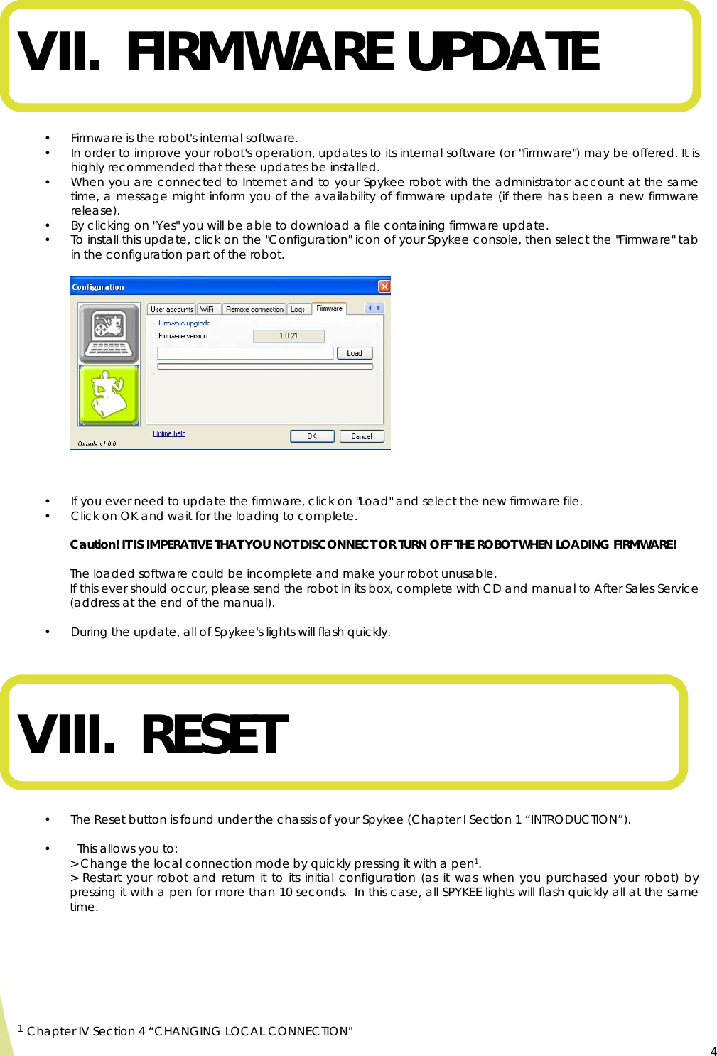  4 VII. FIRMWARE UPDATE   • Firmware is the robot&apos;s internal software. • In order to improve your robot&apos;s operation, updates to its internal software (or &quot;firmware&quot;) may be offered. It is highly recommended that these updates be installed.  • When you are connected to Internet and to your Spykee robot with the administrator account at the same time, a message might inform you of the availability of firmware update (if there has been a new firmware release). • By clicking on &quot;Yes&quot; you will be able to download a file containing firmware update.  • To install this update, click on the &quot;Configuration&quot; icon of your Spykee console, then select the &quot;Firmware&quot; tab in the configuration part of the robot.                 • If you ever need to update the firmware, click on &quot;Load&quot; and select the new firmware file. • Click on OK and wait for the loading to complete.  Caution! IT IS IMPERATIVE THAT YOU NOT DISCONNECT OR TURN OFF THE ROBOT WHEN LOADING FIRMWARE!   The loaded software could be incomplete and make your robot unusable. If this ever should occur, please send the robot in its box, complete with CD and manual to After Sales Service (address at the end of the manual).  • During the update, all of Spykee&apos;s lights will flash quickly.    VIII.  RESET   • The Reset button is found under the chassis of your Spykee (Chapter I Section 1 “INTRODUCTION”).  •   This allows you to: &gt; Change the local connection mode by quickly pressing it with a pen1. &gt; Restart your robot and return it to its initial configuration (as it was when you purchased your robot) by pressing it with a pen for more than 10 seconds.  In this case, all SPYKEE lights will flash quickly all at the same time.                                                     1 Chapter IV Section 4 “CHANGING LOCAL CONNECTION&quot;   