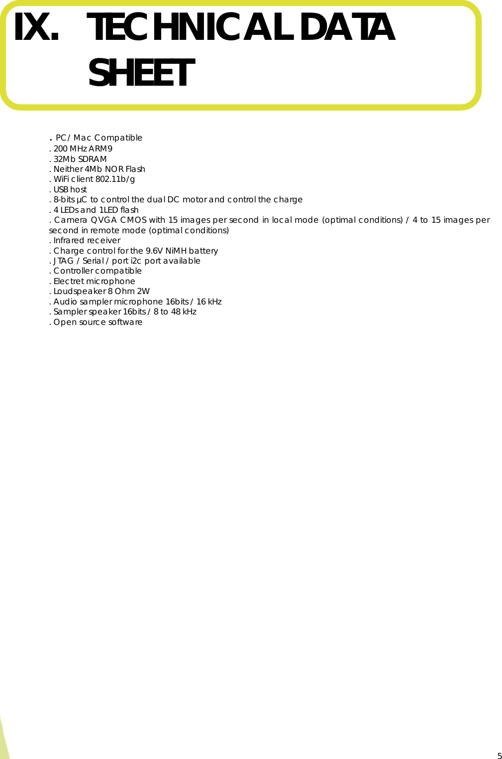  5IX. TECHNICAL DATA SHEET   . PC/ Mac Compatible  . 200 MHz ARM9  . 32Mb SDRAM . Neither 4Mb NOR Flash . WiFi client 802.11b/g . USB host . 8-bits µC to control the dual DC motor and control the charge  . 4 LEDs and 1LED flash . Camera QVGA CMOS with 15 images per second in local mode (optimal conditions) / 4 to 15 images per second in remote mode (optimal conditions) . Infrared receiver  . Charge control for the 9.6V NiMH battery . JTAG / Serial / port i2c port available . Controller compatible  . Electret microphone  . Loudspeaker 8 Ohm 2W . Audio sampler microphone 16bits / 16 kHz . Sampler speaker 16bits / 8 to 48 kHz . Open source software    