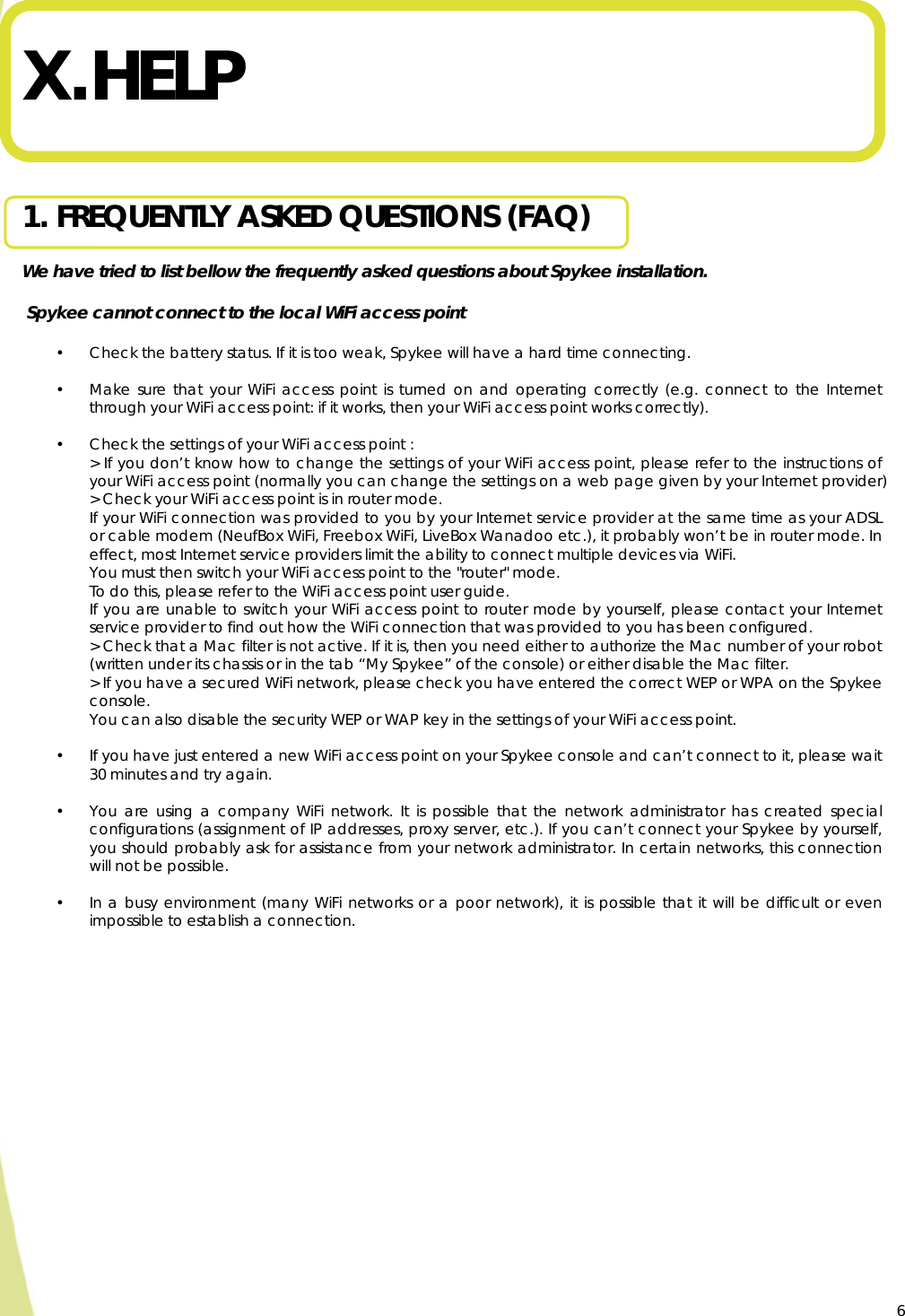  6  X. HELP   1. FREQUENTLY ASKED QUESTIONS (FAQ)  We have tried to list bellow the frequently asked questions about Spykee installation.   Spykee cannot connect to the local WiFi access point  • Check the battery status. If it is too weak, Spykee will have a hard time connecting.  • Make sure that your WiFi access point is turned on and operating correctly (e.g. connect to the Internet through your WiFi access point: if it works, then your WiFi access point works correctly).  • Check the settings of your WiFi access point : &gt; If you don’t know how to change the settings of your WiFi access point, please refer to the instructions of your WiFi access point (normally you can change the settings on a web page given by your Internet provider) &gt; Check your WiFi access point is in router mode. If your WiFi connection was provided to you by your Internet service provider at the same time as your ADSL or cable modem (NeufBox WiFi, Freebox WiFi, LiveBox Wanadoo etc.), it probably won’t be in router mode. In effect, most Internet service providers limit the ability to connect multiple devices via WiFi.  You must then switch your WiFi access point to the &quot;router&quot; mode. To do this, please refer to the WiFi access point user guide. If you are unable to switch your WiFi access point to router mode by yourself, please contact your Internet service provider to find out how the WiFi connection that was provided to you has been configured.  &gt; Check that a Mac filter is not active. If it is, then you need either to authorize the Mac number of your robot (written under its chassis or in the tab “My Spykee” of the console) or either disable the Mac filter. &gt; If you have a secured WiFi network, please check you have entered the correct WEP or WPA on the Spykee console.  You can also disable the security WEP or WAP key in the settings of your WiFi access point.  • If you have just entered a new WiFi access point on your Spykee console and can’t connect to it, please wait 30 minutes and try again.   • You are using a company WiFi network. It is possible that the network administrator has created special configurations (assignment of IP addresses, proxy server, etc.). If you can’t connect your Spykee by yourself, you should probably ask for assistance from your network administrator. In certain networks, this connection will not be possible.  • In a busy environment (many WiFi networks or a poor network), it is possible that it will be difficult or even impossible to establish a connection.    