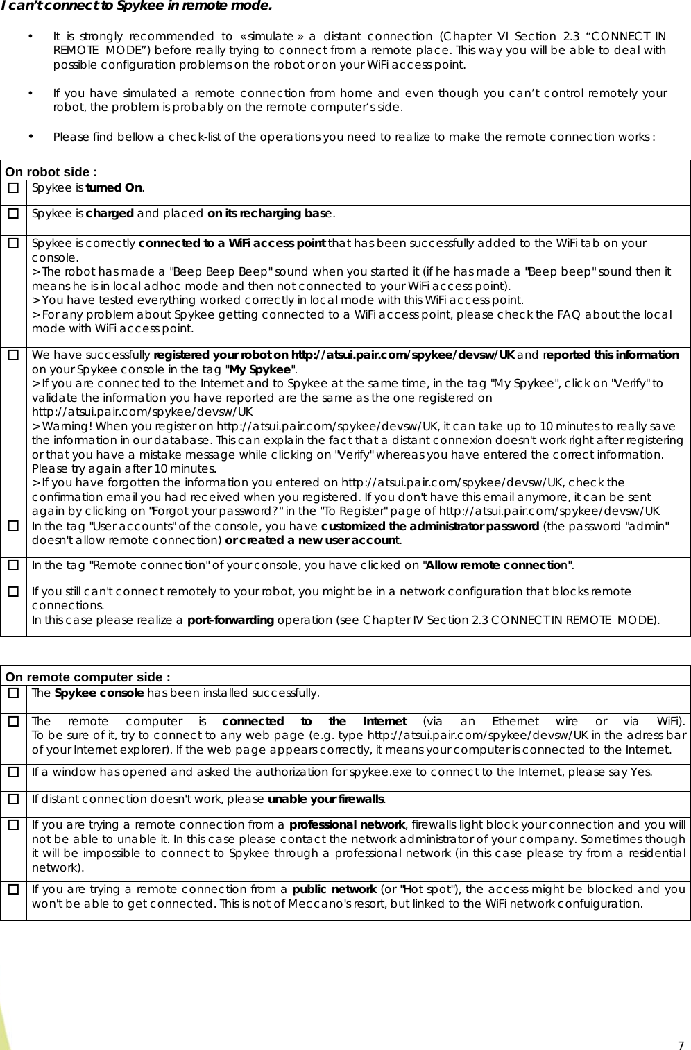  7I can’t connect to Spykee in remote mode.  • It is strongly recommended to « simulate » a distant connection (Chapter VI Section 2.3 “CONNECT IN REMOTE  MODE”) before really trying to connect from a remote place. This way you will be able to deal with possible configuration problems on the robot or on your WiFi access point.  • If you have simulated a remote connection from home and even though you can’t control remotely your robot, the problem is probably on the remote computer’s side.  • Please find bellow a check-list of the operations you need to realize to make the remote connection works :   On robot side :  Spykee is turned On.  Spykee is charged and placed on its recharging base.  Spykee is correctly connected to a WiFi access point that has been successfully added to the WiFi tab on your console. &gt; The robot has made a &quot;Beep Beep Beep&quot; sound when you started it (if he has made a &quot;Beep beep&quot; sound then it means he is in local adhoc mode and then not connected to your WiFi access point). &gt; You have tested everything worked correctly in local mode with this WiFi access point. &gt; For any problem about Spykee getting connected to a WiFi access point, please check the FAQ about the local mode with WiFi access point.  We have successfully registered your robot on http://atsui.pair.com/spykee/devsw/UK and reported this information on your Spykee console in the tag &quot;My Spykee&quot;. &gt; If you are connected to the Internet and to Spykee at the same time, in the tag &quot;My Spykee&quot;, click on &quot;Verify&quot; to validate the information you have reported are the same as the one registered on http://atsui.pair.com/spykee/devsw/UK &gt; Warning! When you register on http://atsui.pair.com/spykee/devsw/UK, it can take up to 10 minutes to really save the information in our database. This can explain the fact that a distant connexion doesn&apos;t work right after registering or that you have a mistake message while clicking on &quot;Verify&quot; whereas you have entered the correct information. Please try again after 10 minutes. &gt; If you have forgotten the information you entered on http://atsui.pair.com/spykee/devsw/UK, check the confirmation email you had received when you registered. If you don&apos;t have this email anymore, it can be sent again by clicking on &quot;Forgot your password?&quot; in the &quot;To Register&quot; page of http://atsui.pair.com/spykee/devsw/UK  In the tag &quot;User accounts&quot; of the console, you have customized the administrator password (the password &quot;admin&quot; doesn&apos;t allow remote connection) or created a new user account.  In the tag &quot;Remote connection&quot; of your console, you have clicked on &quot;Allow remote connection&quot;.  If you still can&apos;t connect remotely to your robot, you might be in a network configuration that blocks remote connections. In this case please realize a port-forwarding operation (see Chapter IV Section 2.3 CONNECT IN REMOTE  MODE).   On remote computer side :  The Spykee console has been installed successfully.  The remote computer is connected to the Internet (via an Ethernet wire or via WiFi). To be sure of it, try to connect to any web page (e.g. type http://atsui.pair.com/spykee/devsw/UK in the adress bar of your Internet explorer). If the web page appears correctly, it means your computer is connected to the Internet.  If a window has opened and asked the authorization for spykee.exe to connect to the Internet, please say Yes.  If distant connection doesn&apos;t work, please unable your firewalls.  If you are trying a remote connection from a professional network, firewalls light block your connection and you will not be able to unable it. In this case please contact the network administrator of your company. Sometimes though it will be impossible to connect to Spykee through a professional network (in this case please try from a residential network).  If you are trying a remote connection from a public network (or &quot;Hot spot&quot;), the access might be blocked and you won&apos;t be able to get connected. This is not of Meccano&apos;s resort, but linked to the WiFi network confuiguration.   