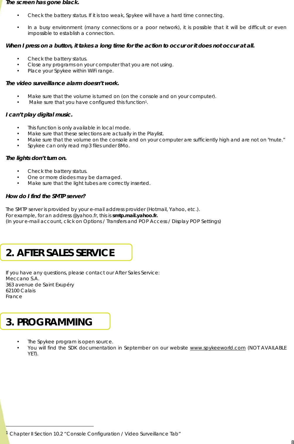  8The screen has gone black.  • Check the battery status. If it is too weak, Spykee will have a hard time connecting.  • In a busy environment (many connections or a poor network), it is possible that it will be difficult or even impossible to establish a connection.  When I press on a button, it takes a long time for the action to occur or it does not occur at all.  • Check the battery status.  • Close any programs on your computer that you are not using. • Place your Spykee within WiFi range.  The video surveillance alarm doesn’t work.  • Make sure that the volume is turned on (on the console and on your computer). •  Make sure that you have configured this function1.  I can’t play digital music.  • This function is only available in local mode. • Make sure that these selections are actually in the Playlist. • Make sure that the volume on the console and on your computer are sufficiently high and are not on &quot;mute.” • Spykee can only read mp3 files under 8Mo.  The lights don’t turn on.  • Check the battery status. • One or more diodes may be damaged. • Make sure that the light tubes are correctly inserted.  How do I find the SMTP server?  The SMTP server is provided by your e-mail address provider (Hotmail, Yahoo, etc.). For example, for an address @yahoo.fr, this is smtp.mail.yahoo.fr.  (In your e-mail account, click on Options / Transfers and POP Access / Display POP Settings)   2. AFTER SALES SERVICE  If you have any questions, please contact our After Sales Service: Meccano S.A. 363 avenue de Saint Exupéry 62100 Calais France  3. PROGRAMMING  • The Spykee program is open source. • You will find the SDK documentation in September on our website www.spykeeworld.com (NOT AVAILABLE YET).                                                     1 Chapter II Section 10.2 “Console Configuration / Video Surveillance Tab”   