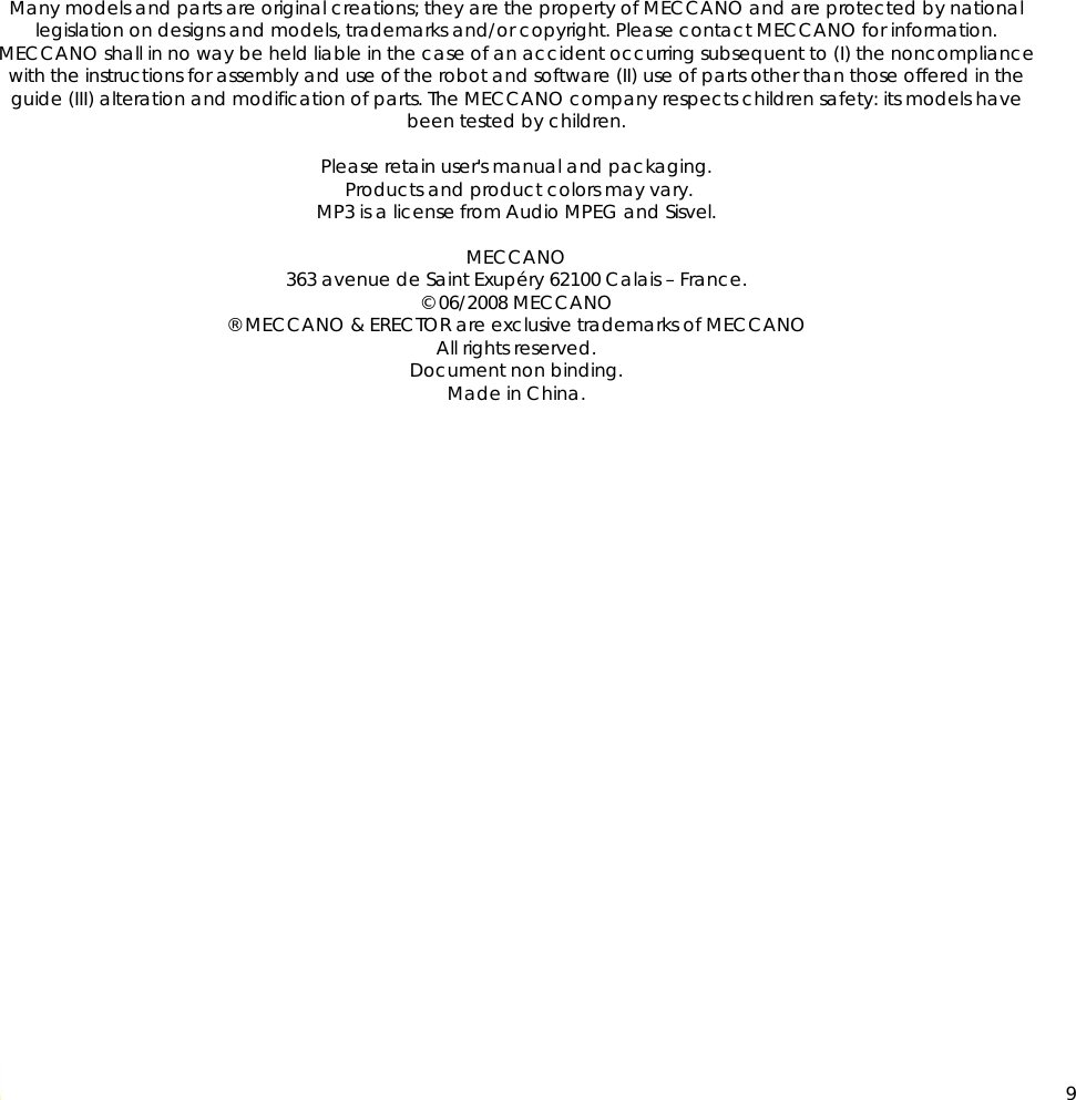  9                 Many models and parts are original creations; they are the property of MECCANO and are protected by national legislation on designs and models, trademarks and/or copyright. Please contact MECCANO for information. MECCANO shall in no way be held liable in the case of an accident occurring subsequent to (I) the noncompliance with the instructions for assembly and use of the robot and software (II) use of parts other than those offered in the guide (III) alteration and modification of parts. The MECCANO company respects children safety: its models have been tested by children.  Please retain user&apos;s manual and packaging.  Products and product colors may vary. MP3 is a license from Audio MPEG and Sisvel.  MECCANO 363 avenue de Saint Exupéry 62100 Calais – France. © 06/2008 MECCANO ® MECCANO &amp; ERECTOR are exclusive trademarks of MECCANO All rights reserved. Document non binding. Made in China.            