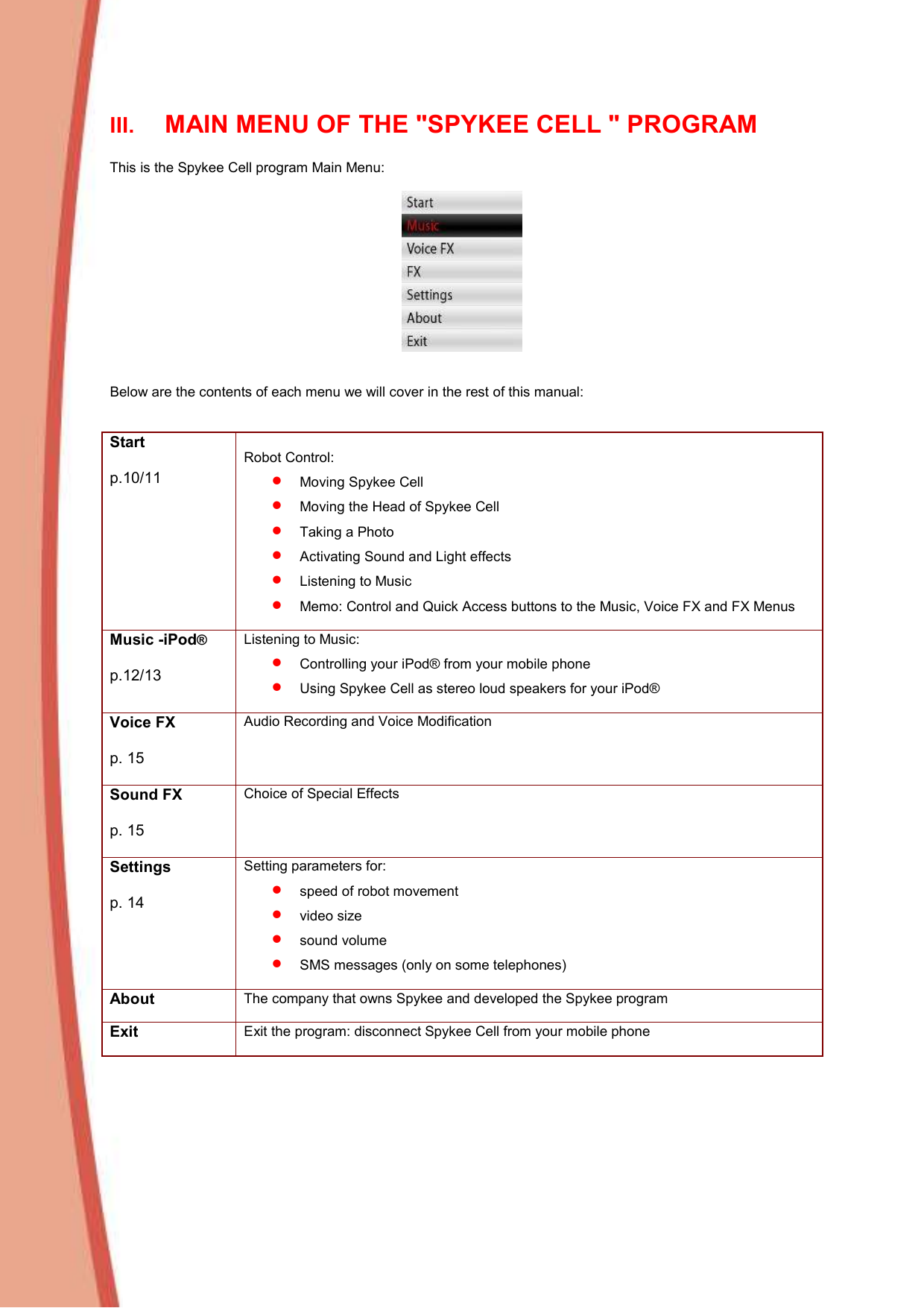  III. MAIN MENU OF THE &quot;SPYKEE CELL &quot; PROGRAM  This is the Spykee Cell program Main Menu:      Below are the contents of each menu we will cover in the rest of this manual:     Start  p.10/11  Robot Control:  • Moving Spykee Cell • Moving the Head of Spykee Cell • Taking a Photo • Activating Sound and Light effects • Listening to Music • Memo: Control and Quick Access buttons to the Music, Voice FX and FX Menus  Music -iPod®  p.12/13 Listening to Music:  • Controlling your iPod® from your mobile phone • Using Spykee Cell as stereo loud speakers for your iPod®  Voice FX  p. 15  Audio Recording and Voice Modification   Sound FX  p. 15  Choice of Special Effects  Settings  p. 14  Setting parameters for:  • speed of robot movement • video size • sound volume  • SMS messages (only on some telephones)  About The company that owns Spykee and developed the Spykee program  Exit Exit the program: disconnect Spykee Cell from your mobile phone  