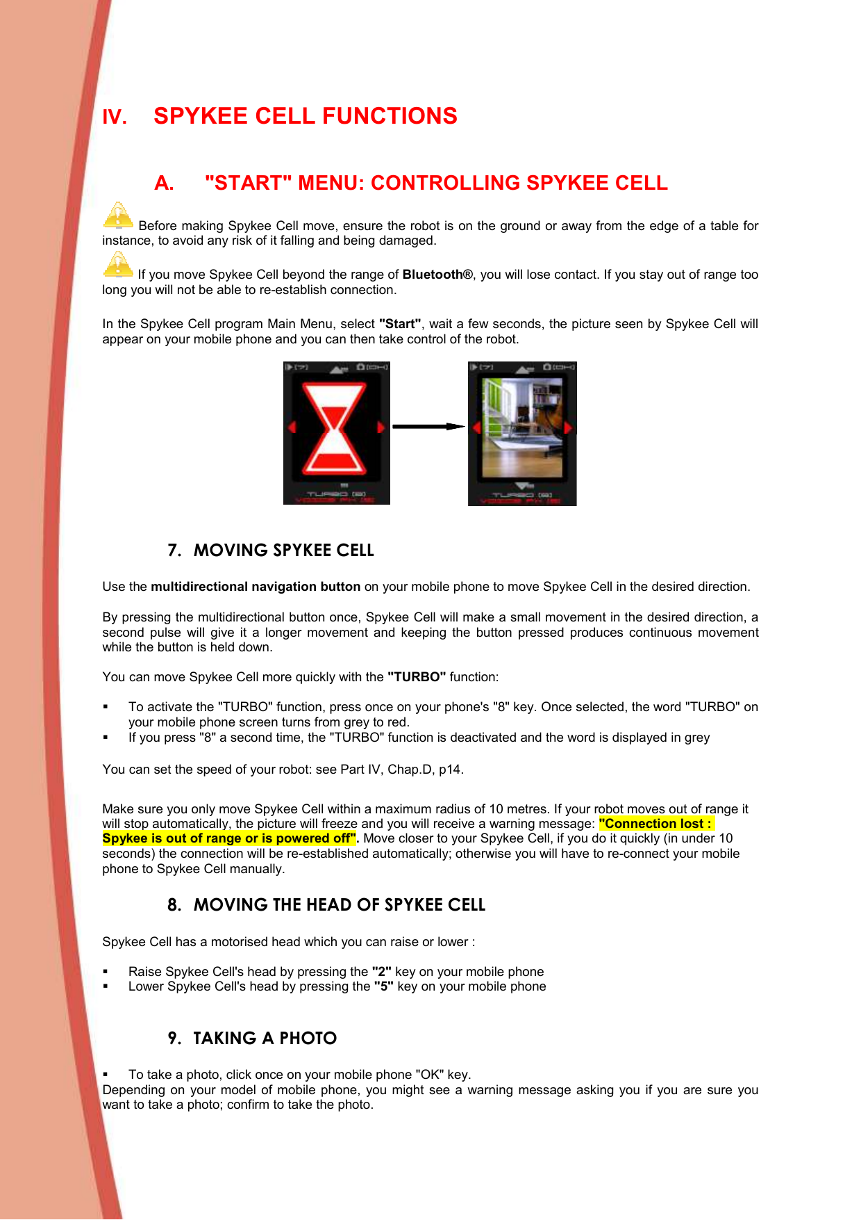  IV. SPYKEE CELL FUNCTIONS  A.  &quot;START&quot; MENU: CONTROLLING SPYKEE CELL  Before making Spykee Cell move, ensure the robot is on the ground or away from the edge of a table for instance, to avoid any risk of it falling and being damaged.  If you move Spykee Cell beyond the range of Bluetooth®, you will lose contact. If you stay out of range too long you will not be able to re-establish connection.  In the Spykee Cell program Main Menu, select &quot;Start&quot;, wait a few seconds, the picture seen by Spykee Cell will appear on your mobile phone and you can then take control of the robot.     7. MOVING SPYKEE CELL   Use the multidirectional navigation button on your mobile phone to move Spykee Cell in the desired direction.   By pressing the multidirectional button once, Spykee Cell will make a small movement in the desired direction, a second  pulse  will  give  it  a  longer  movement  and  keeping  the  button  pressed  produces  continuous  movement while the button is held down.   You can move Spykee Cell more quickly with the &quot;TURBO&quot; function:     To activate the &quot;TURBO&quot; function, press once on your phone&apos;s &quot;8&quot; key. Once selected, the word &quot;TURBO&quot; on your mobile phone screen turns from grey to red.   If you press &quot;8&quot; a second time, the &quot;TURBO&quot; function is deactivated and the word is displayed in grey You can set the speed of your robot: see Part IV, Chap.D, p14.  Make sure you only move Spykee Cell within a maximum radius of 10 metres. If your robot moves out of range it will stop automatically, the picture will freeze and you will receive a warning message: &quot;Connection lost : Spykee is out of range or is powered off&quot;. Move closer to your Spykee Cell, if you do it quickly (in under 10 seconds) the connection will be re-established automatically; otherwise you will have to re-connect your mobile phone to Spykee Cell manually.  8. MOVING THE HEAD OF SPYKEE CELL  Spykee Cell has a motorised head which you can raise or lower :     Raise Spykee Cell&apos;s head by pressing the &quot;2&quot; key on your mobile phone   Lower Spykee Cell&apos;s head by pressing the &quot;5&quot; key on your mobile phone  9. TAKING A PHOTO     To take a photo, click once on your mobile phone &quot;OK&quot; key.  Depending  on  your  model  of  mobile  phone,  you  might  see  a  warning  message  asking  you  if  you  are  sure  you want to take a photo; confirm to take the photo.  