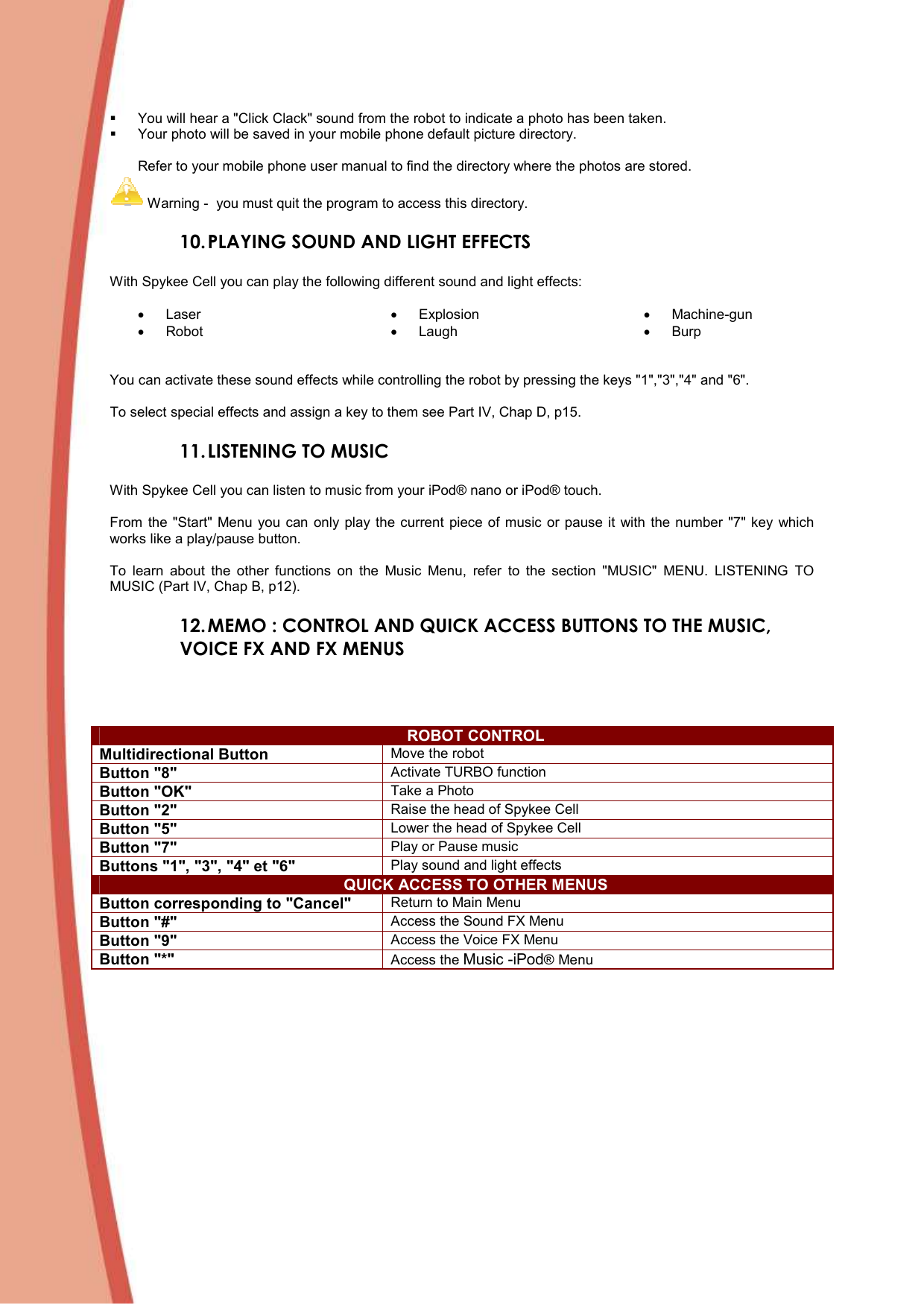    You will hear a &quot;Click Clack&quot; sound from the robot to indicate a photo has been taken.   Your photo will be saved in your mobile phone default picture directory.   Refer to your mobile phone user manual to find the directory where the photos are stored.   Warning -  you must quit the program to access this directory.  10. PLAYING SOUND AND LIGHT EFFECTS  With Spykee Cell you can play the following different sound and light effects:   •  Laser •  Robot •  Explosion •  Laugh •  Machine-gun •  Burp  You can activate these sound effects while controlling the robot by pressing the keys &quot;1&quot;,&quot;3&quot;,&quot;4&quot; and &quot;6&quot;.  To select special effects and assign a key to them see Part IV, Chap D, p15. 11. LISTENING TO MUSIC  With Spykee Cell you can listen to music from your iPod® nano or iPod® touch.   From  the &quot;Start&quot;  Menu  you  can  only play the current piece of  music  or pause it  with the number &quot;7&quot; key which works like a play/pause button.   To  learn  about  the  other  functions  on  the  Music  Menu,  refer  to  the  section  &quot;MUSIC&quot;  MENU.  LISTENING  TO MUSIC (Part IV, Chap B, p12).  12. MEMO : CONTROL AND QUICK ACCESS BUTTONS TO THE MUSIC, VOICE FX AND FX MENUS   ROBOT CONTROL Multidirectional Button Move the robot  Button &quot;8&quot; Activate TURBO function Button &quot;OK&quot; Take a Photo Button &quot;2&quot; Raise the head of Spykee Cell Button &quot;5&quot; Lower the head of Spykee Cell Button &quot;7&quot; Play or Pause music Buttons &quot;1&quot;, &quot;3&quot;, &quot;4&quot; et &quot;6&quot; Play sound and light effects QUICK ACCESS TO OTHER MENUS Button corresponding to &quot;Cancel&quot; Return to Main Menu  Button &quot;#&quot; Access the Sound FX Menu Button &quot;9&quot; Access the Voice FX Menu Button &quot;*&quot; Access the Music -iPod® Menu 