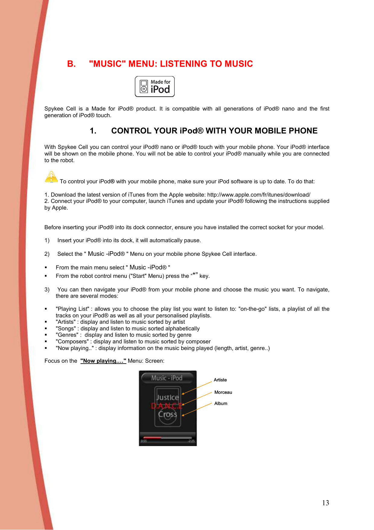 13  B.  &quot;MUSIC&quot; MENU: LISTENING TO MUSIC    Spykee  Cell  is  a  Made  for  iPod®  product.  It  is  compatible  with  all  generations  of  iPod®  nano  and  the  first generation of iPod® touch.  1.  CONTROL YOUR iPod® WITH YOUR MOBILE PHONE  With Spykee Cell you can control your iPod® nano or iPod® touch with your mobile phone. Your iPod® interface will be shown on the mobile phone. You will not be able to control your iPod® manually while you are connected to the robot.    To control your iPod® with your mobile phone, make sure your iPod software is up to date. To do that:  1. Download the latest version of iTunes from the Apple website: http://www.apple.com/fr/itunes/download/ 2. Connect your iPod® to your computer, launch iTunes and update your iPod® following the instructions supplied by Apple.    Before inserting your iPod® into its dock connector, ensure you have installed the correct socket for your model.   1)   Insert your iPod® into its dock, it will automatically pause.   2)   Select the &quot; Music -iPod® &quot; Menu on your mobile phone Spykee Cell interface.     From the main menu select &quot; Music -iPod® &quot;    From the robot control menu (&quot;Start&quot; Menu) press the “*” key.  3)   You can  then navigate  your  iPod®  from  your  mobile phone and choose  the  music  you want. To navigate, there are several modes:    &quot;Playing  List&quot; : allows you to choose  the play list you  want  to  listen to:  &quot;on-the-go&quot; lists, a playlist of all the tracks on your iPod® as well as all your personalised playlists.    &quot;Artists&quot; : display and listen to music sorted by artist   &quot;Songs&quot; : display and listen to music sorted alphabetically   &quot;Genres&quot; :  display and listen to music sorted by genre   &quot;Composers&quot; : display and listen to music sorted by composer   &quot;Now playing..&quot; : display information on the music being played (length, artist, genre..)   Focus on the  &quot;Now playing.…&quot; Menu: Screen:  ArtisteMorceauAlbumArtisteMorceauAlbum      