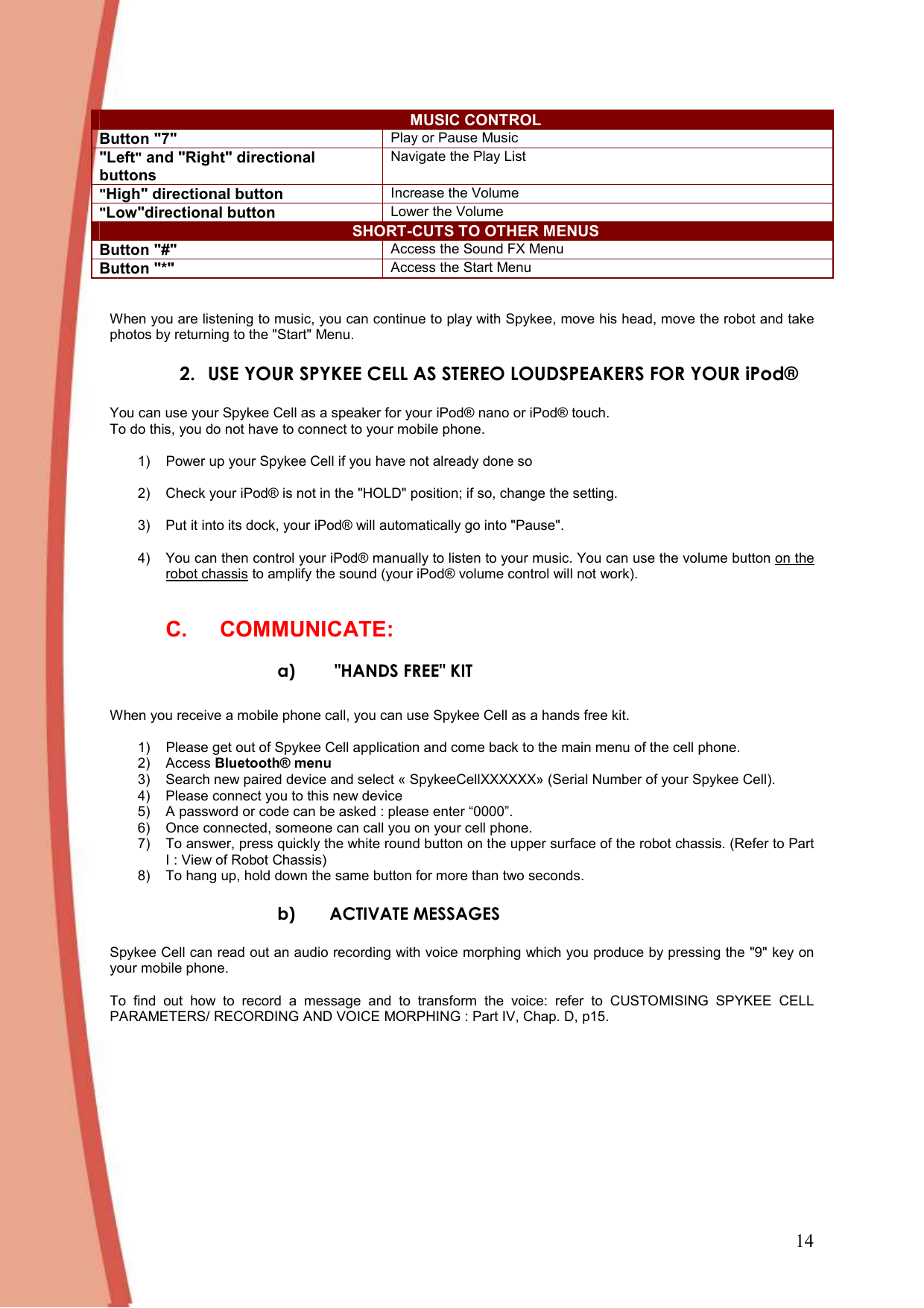 14 MUSIC CONTROL Button &quot;7&quot; Play or Pause Music &quot;Left&quot; and &quot;Right&quot; directional buttons Navigate the Play List &quot;High&quot; directional button Increase the Volume &quot;Low&quot;directional button Lower the Volume SHORT-CUTS TO OTHER MENUS Button &quot;#&quot; Access the Sound FX Menu Button &quot;*&quot; Access the Start Menu    When you are listening to music, you can continue to play with Spykee, move his head, move the robot and take photos by returning to the &quot;Start&quot; Menu. 2. USE YOUR SPYKEE CELL AS STEREO LOUDSPEAKERS FOR YOUR iPod®  You can use your Spykee Cell as a speaker for your iPod® nano or iPod® touch. To do this, you do not have to connect to your mobile phone.   1)  Power up your Spykee Cell if you have not already done so   2)  Check your iPod® is not in the &quot;HOLD&quot; position; if so, change the setting.  3)  Put it into its dock, your iPod® will automatically go into &quot;Pause&quot;.   4)  You can then control your iPod® manually to listen to your music. You can use the volume button on the robot chassis to amplify the sound (your iPod® volume control will not work).  C.  COMMUNICATE: a)  &quot;HANDS FREE&quot; KIT  When you receive a mobile phone call, you can use Spykee Cell as a hands free kit.    1)  Please get out of Spykee Cell application and come back to the main menu of the cell phone. 2)  Access Bluetooth® menu 3)  Search new paired device and select « SpykeeCellXXXXXX» (Serial Number of your Spykee Cell).  4)  Please connect you to this new device 5)  A password or code can be asked : please enter “0000”. 6)  Once connected, someone can call you on your cell phone.  7)  To answer, press quickly the white round button on the upper surface of the robot chassis. (Refer to Part I : View of Robot Chassis) 8)  To hang up, hold down the same button for more than two seconds. b) ACTIVATE MESSAGES  Spykee Cell can read out an audio recording with voice morphing which you produce by pressing the &quot;9&quot; key on your mobile phone.   To  find  out  how  to  record  a  message  and  to  transform  the  voice:  refer  to  CUSTOMISING  SPYKEE  CELL PARAMETERS/ RECORDING AND VOICE MORPHING : Part IV, Chap. D, p15.   