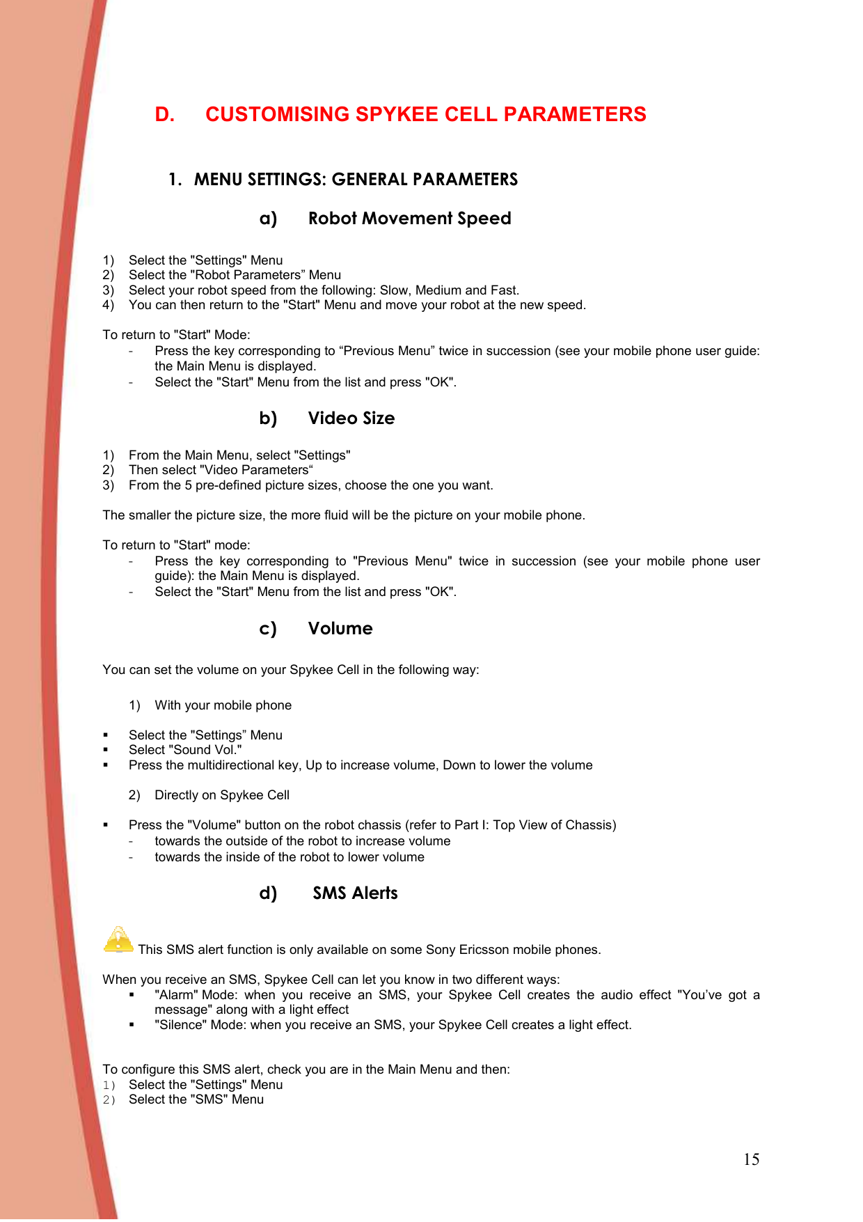 15 D.  CUSTOMISING SPYKEE CELL PARAMETERS  1. MENU SETTINGS: GENERAL PARAMETERS a) Robot Movement Speed  1)  Select the &quot;Settings&quot; Menu 2)  Select the &quot;Robot Parameters” Menu 3)  Select your robot speed from the following: Slow, Medium and Fast.  4)  You can then return to the &quot;Start&quot; Menu and move your robot at the new speed.  To return to &quot;Start&quot; Mode:  -  Press the key corresponding to “Previous Menu” twice in succession (see your mobile phone user guide: the Main Menu is displayed.  -  Select the &quot;Start&quot; Menu from the list and press &quot;OK&quot;.  b) Video Size  1)  From the Main Menu, select &quot;Settings&quot; 2)  Then select &quot;Video Parameters“ 3)  From the 5 pre-defined picture sizes, choose the one you want.  The smaller the picture size, the more fluid will be the picture on your mobile phone.  To return to &quot;Start&quot; mode:  -  Press  the  key  corresponding  to  &quot;Previous  Menu&quot;  twice  in  succession  (see  your  mobile  phone  user guide): the Main Menu is displayed.   -  Select the &quot;Start&quot; Menu from the list and press &quot;OK&quot;.  c) Volume  You can set the volume on your Spykee Cell in the following way:    1)  With your mobile phone    Select the &quot;Settings” Menu   Select &quot;Sound Vol.&quot;    Press the multidirectional key, Up to increase volume, Down to lower the volume   2)  Directly on Spykee Cell     Press the &quot;Volume&quot; button on the robot chassis (refer to Part I: Top View of Chassis) -  towards the outside of the robot to increase volume -  towards the inside of the robot to lower volume d)  SMS Alerts   This SMS alert function is only available on some Sony Ericsson mobile phones.  When you receive an SMS, Spykee Cell can let you know in two different ways:    &quot;Alarm&quot; Mode:  when  you  receive  an  SMS,  your  Spykee  Cell  creates  the  audio  effect  &quot;You’ve  got  a message&quot; along with a light effect   &quot;Silence&quot; Mode: when you receive an SMS, your Spykee Cell creates a light effect.    To configure this SMS alert, check you are in the Main Menu and then:  1)  Select the &quot;Settings&quot; Menu 2)  Select the &quot;SMS&quot; Menu 