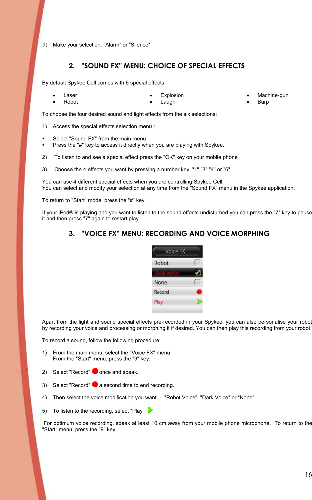 16 3)  Make your selection: &quot;Alarm&quot; or “Silence&quot;  2.  &quot;SOUND FX&quot; MENU: CHOICE OF SPECIAL EFFECTS   By default Spykee Cell comes with 6 special effects:   •  Laser •  Robot •  Explosion •  Laugh •  Machine-gun •  Burp To choose the four desired sound and light effects from the six selections:    1)  Access the special effects selection menu :     Select &quot;Sound FX&quot; from the main menu   Press the &quot;#&quot; key to access it directly when you are playing with Spykee.   2)   To listen to and see a special effect press the &quot;OK&quot; key on your mobile phone  3)   Choose the 4 effects you want by pressing a number key: &quot;1&quot;,&quot;3&quot;,&quot;4&quot; or &quot;6&quot;.   You can use 4 different special effects when you are controlling Spykee Cell.  You can select and modify your selection at any time from the &quot;Sound FX&quot; menu in the Spykee application.   To return to &quot;Start&quot; mode: press the &quot;#&quot; key.   If your iPod® is playing and you want to listen to the sound effects undisturbed you can press the &quot;7&quot; key to pause it and then press &quot;7&quot; again to restart play.  3.  &quot;VOICE FX&quot; MENU: RECORDING AND VOICE MORPHING    Apart from the light and sound special effects pre-recorded in your Spykee, you can also personalise your robot  by recording your voice and processing or morphing it if desired. You can then play this recording from your robot.   To record a sound, follow the following procedure:   1)  From the main menu, select the &quot;Voice FX&quot; menu From the &quot;Start&quot; menu, press the &quot;9&quot; key.   2)  Select &quot;Record&quot;   once and speak.   3)  Select &quot;Record&quot;   a second time to end recording.   4)  Then select the voice modification you want  -  &quot;Robot Voice&quot;, &quot;Dark Voice&quot; or “None”.  5)  To listen to the recording, select &quot;Play&quot;   .   For optimum voice recording, speak at least 10 cm away from your mobile phone microphone.  To return to the &quot;Start&quot; menu, press the &quot;9&quot; key.  