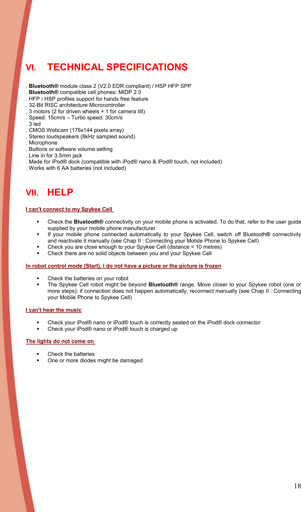 18  VI. TECHNICAL SPECIFICATIONS   . Bluetooth® module class 2 (V2.0 EDR compliant) / HSP HFP SPP . Bluetooth® compatible cell phones: MIDP 2.0 . HFP / HSP profiles support for hands free feature . 32-Bit RISC architecture Microcontroller  . 3 motors (2 for driven wheels + 1 for camera tilt) . Speed: 15cm/s – Turbo speed: 30cm/s . 3 led . CMOS Webcam (176x144 pixels array) . Stereo loudspeakers (8kHz sampled sound) . Microphone . Buttons or software volume setting . Line in for 3.5mm jack . Made for iPod® dock (compatible with iPod® nano &amp; iPod® touch, not included) . Works with 6 AA batteries (not included)  VII. HELP   I can&apos;t connect to my Spykee Cell     Check the Bluetooth® connectivity on your mobile phone is activated. To do that, refer to the user guide supplied by your mobile phone manufacturer.   If  your  mobile  phone  connected  automatically  to  your  Spykee  Cell,  switch  off  Bluetooth®  connectivity and reactivate it manually (see Chap II : Connecting your Mobile Phone to Spykee Cell)   Check you are close enough to your Spykee Cell (distance &lt; 10 metres)   Check there are no solid objects between you and your Spykee Cell   In robot control mode (Start), I do not have a picture or the picture is frozen    Check the batteries on your robot    The Spykee Cell robot might be beyond Bluetooth® range. Move closer to your Spykee robot (one or more steps): if connection does not happen automatically, reconnect manually (see Chap II : Connecting your Mobile Phone to Spykee Cell)  I can&apos;t hear the music    Check your iPod® nano or iPod® touch is correctly seated on the iPod® dock connector   Check your iPod® nano or iPod® touch is charged up   The lights do not come on     Check the batteries   One or more diodes might be damaged  