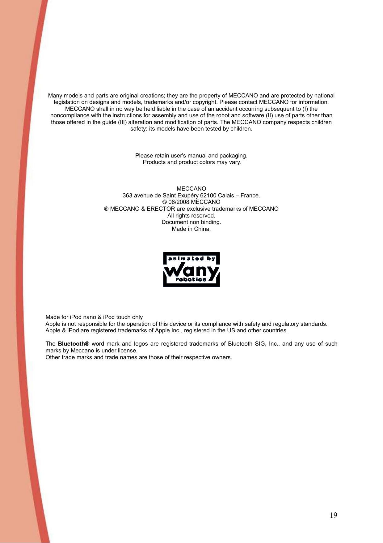 19       Many models and parts are original creations; they are the property of MECCANO and are protected by national legislation on designs and models, trademarks and/or copyright. Please contact MECCANO for information. MECCANO shall in no way be held liable in the case of an accident occurring subsequent to (I) the noncompliance with the instructions for assembly and use of the robot and software (II) use of parts other than those offered in the guide (III) alteration and modification of parts. The MECCANO company respects children safety: its models have been tested by children.    Please retain user&apos;s manual and packaging.  Products and product colors may vary.    MECCANO 363 avenue de Saint Exupéry 62100 Calais – France. © 06/2008 MECCANO ® MECCANO &amp; ERECTOR are exclusive trademarks of MECCANO All rights reserved. Document non binding. Made in China.         Made for iPod nano &amp; iPod touch only Apple is not responsible for the operation of this device or its compliance with safety and regulatory standards.  Apple &amp; iPod are registered trademarks of Apple Inc., registered in the US and other countries.  The  Bluetooth®  word  mark  and  logos  are  registered  trademarks  of  Bluetooth  SIG,  Inc.,  and  any  use  of  such marks by Meccano is under license.  Other trade marks and trade names are those of their respective owners.  