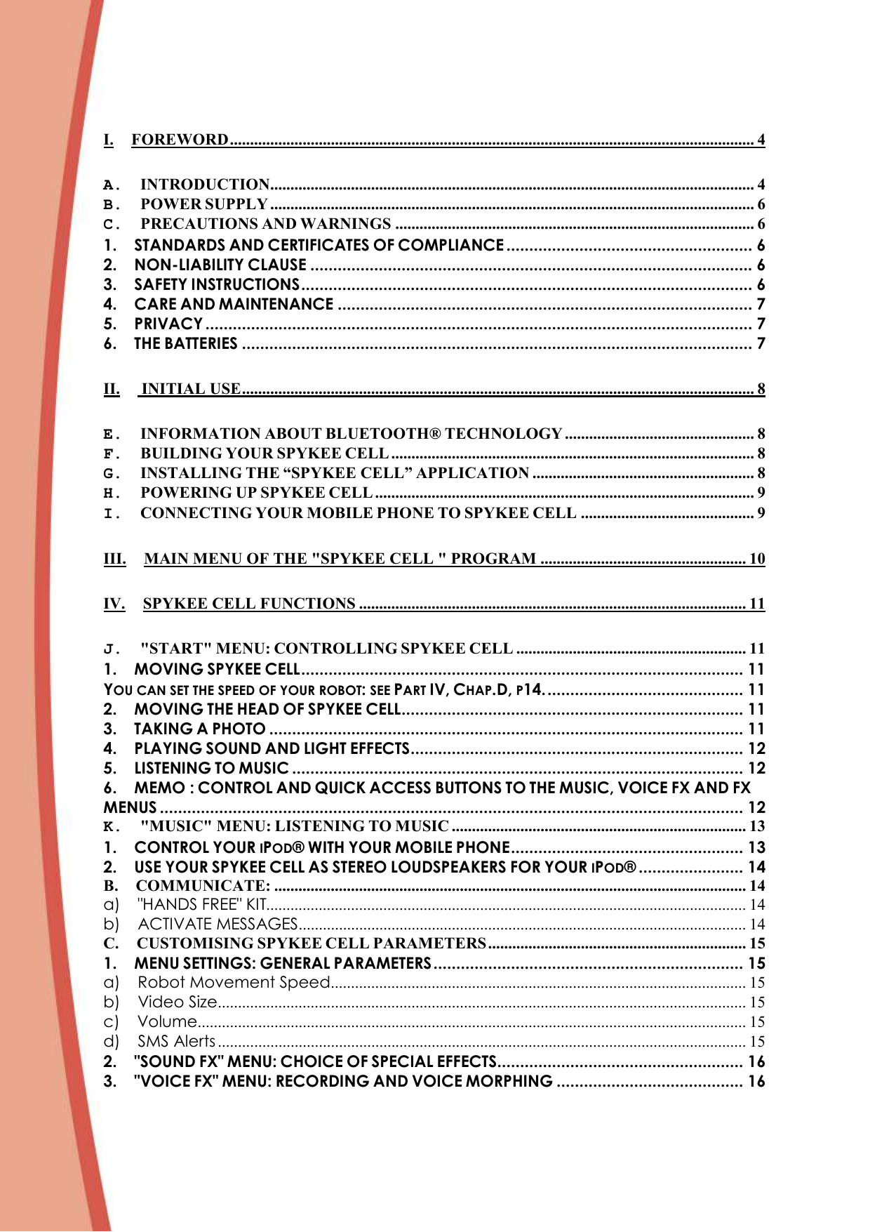 I. FOREWORD.................................................................................................................................. 4 A. INTRODUCTION........................................................................................................................ 4 B. POWER SUPPLY ........................................................................................................................ 6 C. PRECAUTIONS AND WARNINGS ......................................................................................... 6 1. STANDARDS AND CERTIFICATES OF COMPLIANCE ...................................................... 6 2. NON-LIABILITY CLAUSE ................................................................................................. 6 3. SAFETY INSTRUCTIONS................................................................................................... 6 4. CARE AND MAINTENANCE ........................................................................................... 7 5. PRIVACY ........................................................................................................................ 7 6. THE BATTERIES ................................................................................................................ 7 II.  INITIAL USE............................................................................................................................... 8 E. INFORMATION ABOUT BLUETOOTH® TECHNOLOGY ............................................... 8 F. BUILDING YOUR SPYKEE CELL .......................................................................................... 8 G. INSTALLING THE “SPYKEE CELL” APPLICATION ....................................................... 8 H. POWERING UP SPYKEE CELL .............................................................................................. 9 I. CONNECTING YOUR MOBILE PHONE TO SPYKEE CELL ........................................... 9 III. MAIN MENU OF THE &quot;SPYKEE CELL &quot; PROGRAM ................................................... 10 IV. SPYKEE CELL FUNCTIONS ................................................................................................ 11 J. &quot;START&quot; MENU: CONTROLLING SPYKEE CELL ......................................................... 11 1. MOVING SPYKEE CELL................................................................................................. 11 YOU CAN SET THE SPEED OF YOUR ROBOT: SEE PART IV, CHAP.D, P14............................................ 11 2. MOVING THE HEAD OF SPYKEE CELL........................................................................... 11 3. TAKING A PHOTO ........................................................................................................ 11 4. PLAYING SOUND AND LIGHT EFFECTS......................................................................... 12 5. LISTENING TO MUSIC ................................................................................................... 12 6. MEMO : CONTROL AND QUICK ACCESS BUTTONS TO THE MUSIC, VOICE FX AND FX MENUS ................................................................................................................................ 12 K. &quot;MUSIC&quot; MENU: LISTENING TO MUSIC ......................................................................... 13 1. CONTROL YOUR IPOD® WITH YOUR MOBILE PHONE................................................... 13 2. USE YOUR SPYKEE CELL AS STEREO LOUDSPEAKERS FOR YOUR IPOD® ....................... 14 B. COMMUNICATE: ..................................................................................................................... 14 a) &quot;HANDS FREE&quot; KIT....................................................................................................................... 14 b) ACTIVATE MESSAGES............................................................................................................... 14 C. CUSTOMISING SPYKEE CELL PARAMETERS ................................................................ 15 1. MENU SETTINGS: GENERAL PARAMETERS.................................................................... 15 a) Robot Movement Speed....................................................................................................... 15 b) Video Size................................................................................................................................... 15 c) Volume........................................................................................................................................ 15 d) SMS Alerts ................................................................................................................................... 15 2. &quot;SOUND FX&quot; MENU: CHOICE OF SPECIAL EFFECTS...................................................... 16 3. &quot;VOICE FX&quot; MENU: RECORDING AND VOICE MORPHING ......................................... 16 