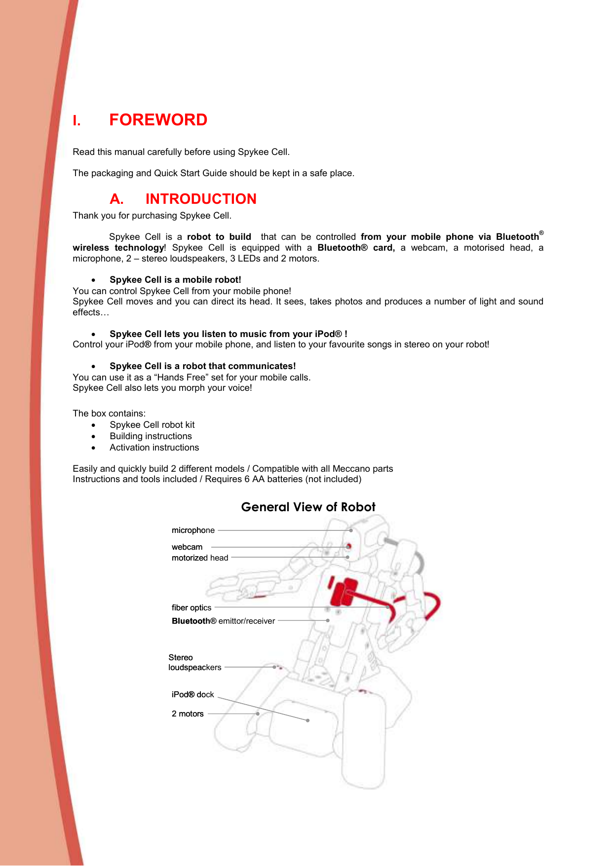  I. FOREWORD  Read this manual carefully before using Spykee Cell.   The packaging and Quick Start Guide should be kept in a safe place.  A.  INTRODUCTION Thank you for purchasing Spykee Cell.   Spykee  Cell  is  a  robot  to  build    that  can  be  controlled  from  your  mobile  phone  via  Bluetooth® wireless  technology!  Spykee  Cell  is  equipped  with  a  Bluetooth®  card,  a  webcam,  a  motorised  head,  a microphone, 2 – stereo loudspeakers, 3 LEDs and 2 motors.  • Spykee Cell is a mobile robot! You can control Spykee Cell from your mobile phone!  Spykee Cell moves and you can direct its head. It sees, takes photos and produces a number of light and sound effects…  • Spykee Cell lets you listen to music from your iPod® ! Control your iPod® from your mobile phone, and listen to your favourite songs in stereo on your robot!  • Spykee Cell is a robot that communicates! You can use it as a “Hands Free” set for your mobile calls. Spykee Cell also lets you morph your voice!  The box contains:  •  Spykee Cell robot kit •  Building instructions •  Activation instructions  Easily and quickly build 2 different models / Compatible with all Meccano parts Instructions and tools included / Requires 6 AA batteries (not included)  General View of Robot webcammicrophonemotorized headfiber optics2 motorsiPod®dockStereoloudspeackersBluetooth® emittor/receiverwebcammicrophonemotorized headfiber optics2 motorsiPod®dockStereoloudspeackersBluetooth® emittor/receiver 