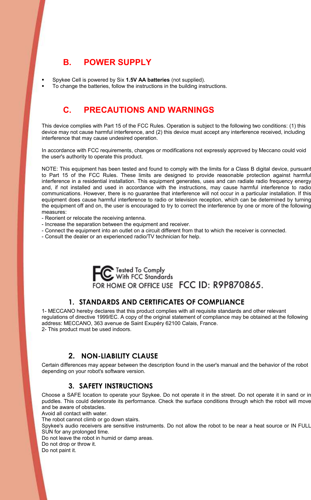   B.  POWER SUPPLY     Spykee Cell is powered by Six 1.5V AA batteries (not supplied).    To change the batteries, follow the instructions in the building instructions.   C.  PRECAUTIONS AND WARNINGS  This device complies with Part 15 of the FCC Rules. Operation is subject to the following two conditions: (1) this device may not cause harmful interference, and (2) this device must accept any interference received, including interference that may cause undesired operation.  In accordance with FCC requirements, changes or modifications not expressly approved by Meccano could void the user&apos;s authority to operate this product.  NOTE: This equipment has been tested and found to comply with the limits for a Class B digital device, pursuant to  Part  15  of  the  FCC  Rules.  These  limits  are  designed  to  provide  reasonable  protection  against  harmful interference in a residential installation. This equipment generates, uses and can radiate radio frequency energy and,  if  not  installed  and  used  in  accordance  with  the  instructions,  may  cause  harmful  interference  to  radio communications. However, there is no guarantee that interference will not occur in a particular installation. If this equipment does cause harmful interference to radio or television reception, which can be determined by turning the equipment off and on, the user is encouraged to try to correct the interference by one or more of the following measures: - Reorient or relocate the receiving antenna. - Increase the separation between the equipment and receiver. - Connect the equipment into an outlet on a circuit different from that to which the receiver is connected. - Consult the dealer or an experienced radio/TV technician for help.      1. STANDARDS AND CERTIFICATES OF COMPLIANCE 1- MECCANO hereby declares that this product complies with all requisite standards and other relevant regulations of directive 1999/EC. A copy of the original statement of compliance may be obtained at the following address: MECCANO, 363 avenue de Saint Exupéry 62100 Calais, France. 2- This product must be used indoors.   2.   NON-LIABILITY CLAUSE Certain differences may appear between the description found in the user&apos;s manual and the behavior of the robot depending on your robot&apos;s software version. 3. SAFETY INSTRUCTIONS Choose a SAFE location to operate your Spykee. Do not operate it in the street. Do not operate it in sand or in puddles. This could deteriorate its performance. Check the surface conditions through which the robot will move and be aware of obstacles. Avoid all contact with water. The robot cannot climb or go down stairs. Spykee&apos;s audio receivers are sensitive instruments. Do not allow the robot to be near a heat source or IN FULL SUN for any prolonged time. Do not leave the robot in humid or damp areas. Do not drop or throw it. Do not paint it. 
