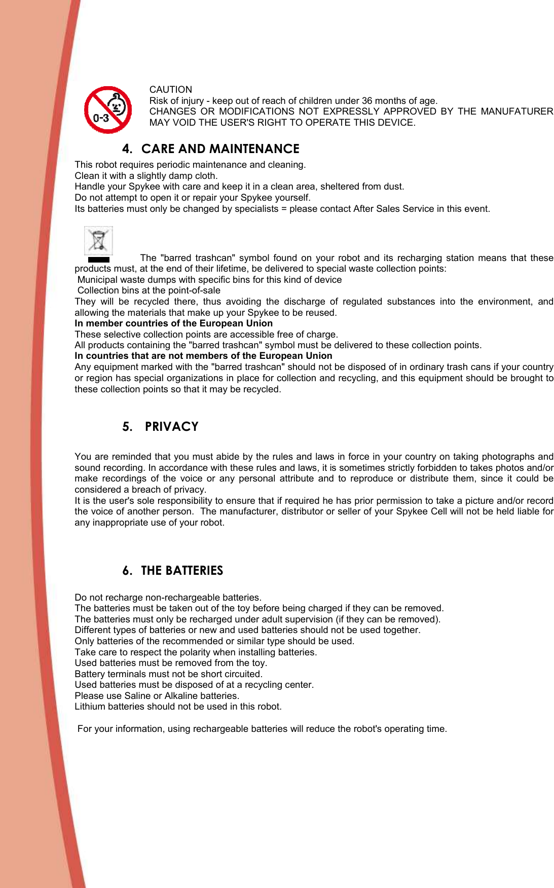   CAUTION Risk of injury - keep out of reach of children under 36 months of age.  CHANGES  OR  MODIFICATIONS  NOT  EXPRESSLY  APPROVED  BY  THE  MANUFATURER MAY VOID THE USER&apos;S RIGHT TO OPERATE THIS DEVICE. 4. CARE AND MAINTENANCE This robot requires periodic maintenance and cleaning. Clean it with a slightly damp cloth. Handle your Spykee with care and keep it in a clean area, sheltered from dust. Do not attempt to open it or repair your Spykee yourself. Its batteries must only be changed by specialists = please contact After Sales Service in this event.                    The  &quot;barred  trashcan&quot;  symbol  found  on  your  robot  and  its  recharging  station  means  that  these products must, at the end of their lifetime, be delivered to special waste collection points:  Municipal waste dumps with specific bins for this kind of device  Collection bins at the point-of-sale They  will  be  recycled  there,  thus  avoiding  the  discharge  of  regulated  substances  into  the  environment,  and allowing the materials that make up your Spykee to be reused. In member countries of the European Union These selective collection points are accessible free of charge. All products containing the &quot;barred trashcan&quot; symbol must be delivered to these collection points. In countries that are not members of the European Union Any equipment marked with the &quot;barred trashcan&quot; should not be disposed of in ordinary trash cans if your country or region has special organizations in place for collection and recycling, and this equipment should be brought to these collection points so that it may be recycled.  5.  PRIVACY  You are reminded that you must abide by the rules and laws in force in your country on taking photographs and sound recording. In accordance with these rules and laws, it is sometimes strictly forbidden to takes photos and/or make  recordings  of  the  voice  or  any  personal  attribute  and  to  reproduce  or  distribute  them,  since  it  could  be considered a breach of privacy. It is the user&apos;s sole responsibility to ensure that if required he has prior permission to take a picture and/or record the voice of another person.  The manufacturer, distributor or seller of your Spykee Cell will not be held liable for any inappropriate use of your robot.   6. THE BATTERIES  Do not recharge non-rechargeable batteries. The batteries must be taken out of the toy before being charged if they can be removed.  The batteries must only be recharged under adult supervision (if they can be removed). Different types of batteries or new and used batteries should not be used together.  Only batteries of the recommended or similar type should be used.  Take care to respect the polarity when installing batteries.  Used batteries must be removed from the toy. Battery terminals must not be short circuited. Used batteries must be disposed of at a recycling center.  Please use Saline or Alkaline batteries. Lithium batteries should not be used in this robot.   For your information, using rechargeable batteries will reduce the robot&apos;s operating time.   