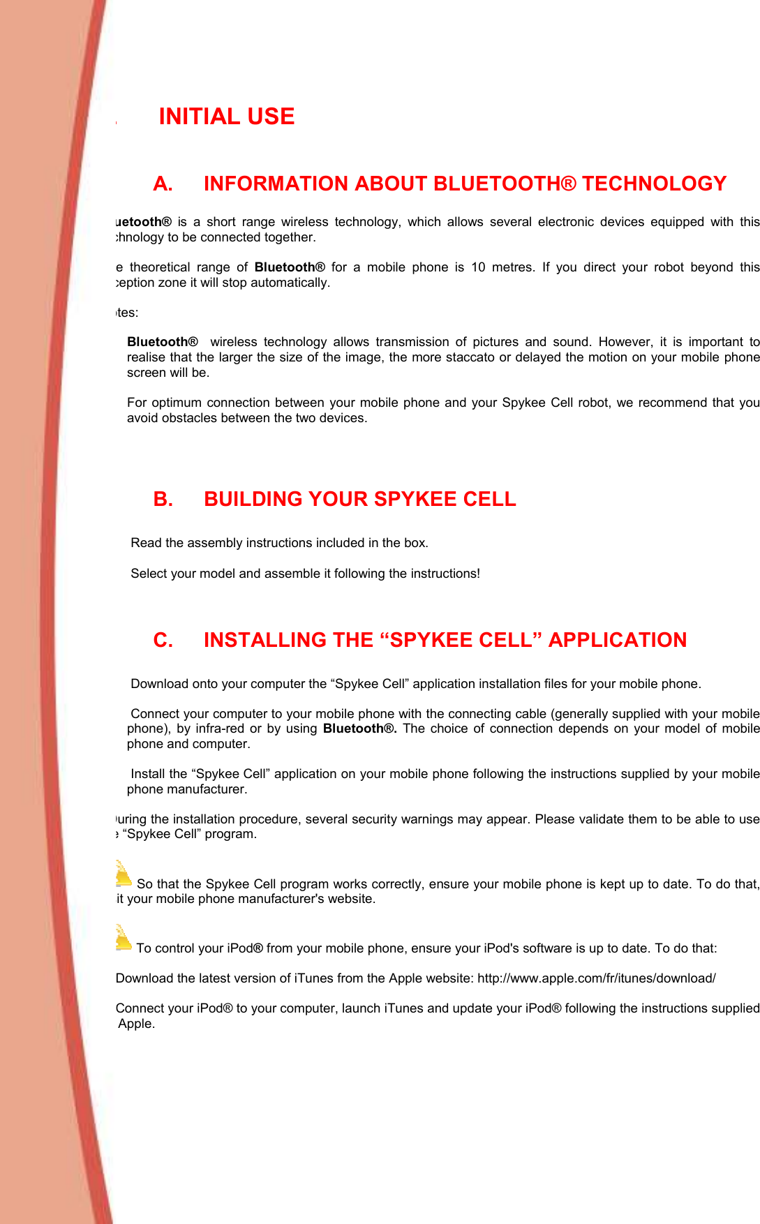  II.  INITIAL USE  A.  INFORMATION ABOUT BLUETOOTH® TECHNOLOGY  Bluetooth®  is  a  short  range  wireless  technology,  which  allows  several  electronic  devices  equipped  with  this technology to be connected together.   The  theoretical  range  of  Bluetooth®  for  a  mobile  phone  is  10  metres.  If  you  direct  your  robot  beyond  this reception zone it will stop automatically.   Notes:    Bluetooth®    wireless  technology  allows  transmission  of  pictures  and  sound.  However,  it  is  important  to realise that the larger the size of the image, the more staccato or delayed the motion on your mobile phone screen will be.     For  optimum connection between  your mobile phone and your  Spykee  Cell robot,  we recommend that you avoid obstacles between the two devices.     B.  BUILDING YOUR SPYKEE CELL   1)   Read the assembly instructions included in the box.  2)   Select your model and assemble it following the instructions!   C.  INSTALLING THE “SPYKEE CELL” APPLICATION  1)   Download onto your computer the “Spykee Cell” application installation files for your mobile phone.   2)   Connect your computer to your mobile phone with the connecting cable (generally supplied with your mobile phone),  by  infra-red  or  by  using  Bluetooth®.  The  choice  of  connection  depends  on  your  model  of  mobile phone and computer.   3)   Install the “Spykee Cell” application on your mobile phone following the instructions supplied by your mobile phone manufacturer.     During the installation procedure, several security warnings may appear. Please validate them to be able to use the “Spykee Cell” program.   So that the Spykee Cell program works correctly, ensure your mobile phone is kept up to date. To do that, visit your mobile phone manufacturer&apos;s website.   To control your iPod® from your mobile phone, ensure your iPod&apos;s software is up to date. To do that:   1. Download the latest version of iTunes from the Apple website: http://www.apple.com/fr/itunes/download/  2. Connect your iPod® to your computer, launch iTunes and update your iPod® following the instructions supplied by Apple.    