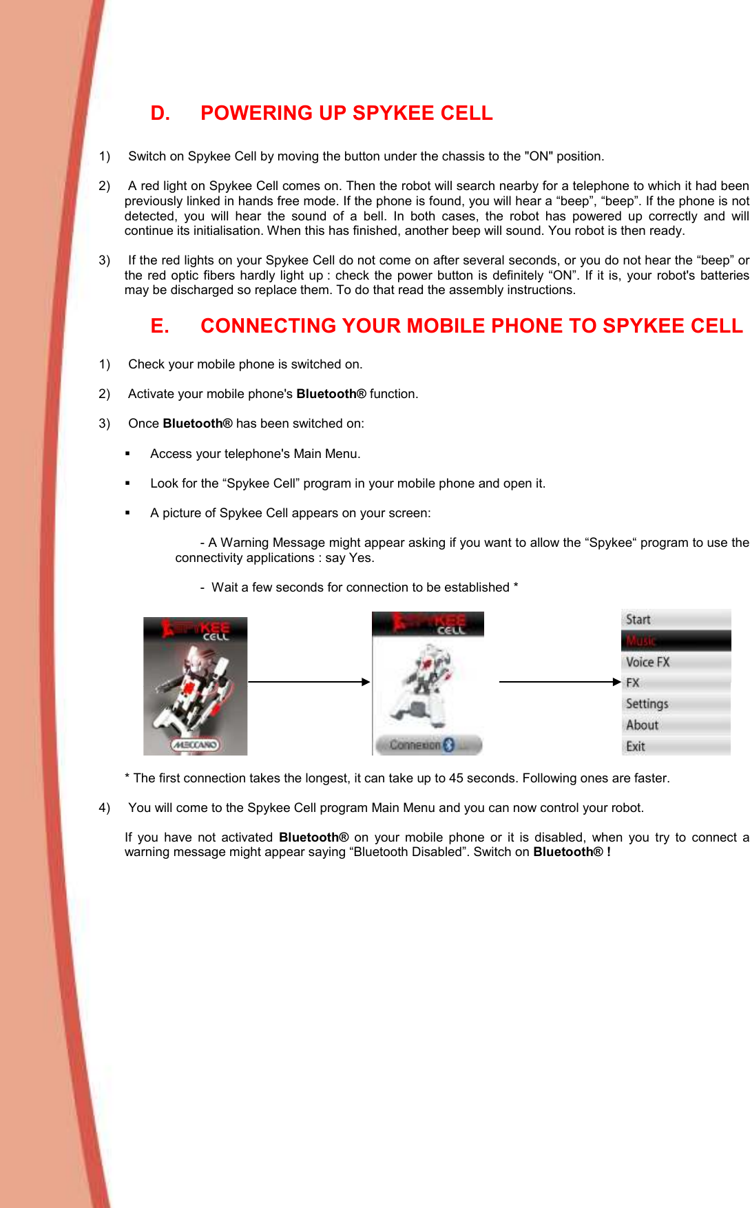  D.  POWERING UP SPYKEE CELL  1)   Switch on Spykee Cell by moving the button under the chassis to the &quot;ON&quot; position.   2)   A red light on Spykee Cell comes on. Then the robot will search nearby for a telephone to which it had been previously linked in hands free mode. If the phone is found, you will hear a “beep”, “beep”. If the phone is not detected,  you  will  hear  the  sound  of  a  bell.  In  both  cases,  the  robot  has  powered  up  correctly  and  will continue its initialisation. When this has finished, another beep will sound. You robot is then ready.  3)   If the red lights on your Spykee Cell do not come on after several seconds, or you do not hear the “beep” or the  red  optic  fibers hardly light up :  check the power button is  definitely “ON”.  If it is,  your  robot&apos;s batteries may be discharged so replace them. To do that read the assembly instructions.  E.  CONNECTING YOUR MOBILE PHONE TO SPYKEE CELL   1)   Check your mobile phone is switched on.   2)   Activate your mobile phone&apos;s Bluetooth® function.   3)   Once Bluetooth® has been switched on:     Access your telephone&apos;s Main Menu.    Look for the “Spykee Cell” program in your mobile phone and open it.    A picture of Spykee Cell appears on your screen:   - A Warning Message might appear asking if you want to allow the “Spykee“ program to use the connectivity applications : say Yes.  -  Wait a few seconds for connection to be established *    * The first connection takes the longest, it can take up to 45 seconds. Following ones are faster.   4)   You will come to the Spykee Cell program Main Menu and you can now control your robot.   If  you  have  not  activated  Bluetooth®  on  your  mobile  phone  or  it  is  disabled,  when  you  try  to  connect  a warning message might appear saying “Bluetooth Disabled”. Switch on Bluetooth® !