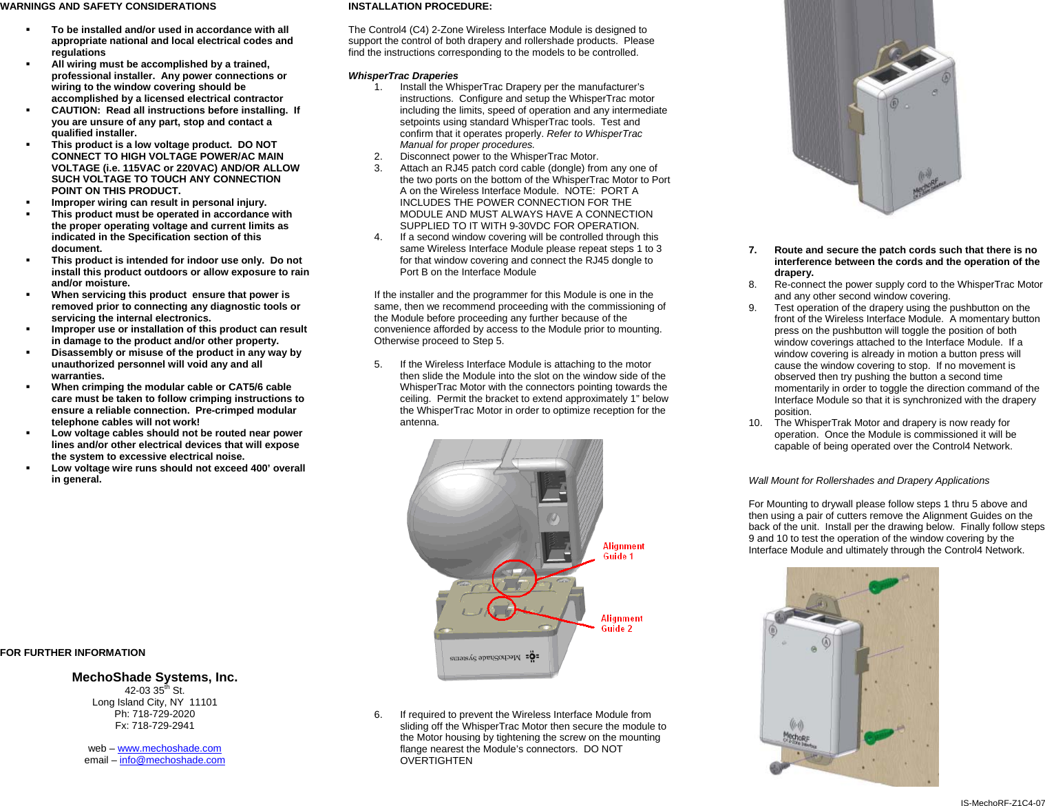 WARNINGS AND SAFETY CONSIDERATIONS   To be installed and/or used in accordance with all appropriate national and local electrical codes and regulations  All wiring must be accomplished by a trained, professional installer.  Any power connections or wiring to the window covering should be accomplished by a licensed electrical contractor  CAUTION:  Read all instructions before installing.  If you are unsure of any part, stop and contact a qualified installer.  This product is a low voltage product.  DO NOT CONNECT TO HIGH VOLTAGE POWER/AC MAIN VOLTAGE (i.e. 115VAC or 220VAC) AND/OR ALLOW SUCH VOLTAGE TO TOUCH ANY CONNECTION POINT ON THIS PRODUCT.  Improper wiring can result in personal injury.  This product must be operated in accordance with the proper operating voltage and current limits as indicated in the Specification section of this document.  This product is intended for indoor use only.  Do not install this product outdoors or allow exposure to rain and/or moisture.  When servicing this product  ensure that power is removed prior to connecting any diagnostic tools or servicing the internal electronics.  Improper use or installation of this product can result in damage to the product and/or other property.  Disassembly or misuse of the product in any way by unauthorized personnel will void any and all warranties.  When crimping the modular cable or CAT5/6 cable care must be taken to follow crimping instructions to ensure a reliable connection.  Pre-crimped modular telephone cables will not work!  Low voltage cables should not be routed near power lines and/or other electrical devices that will expose the system to excessive electrical noise.  Low voltage wire runs should not exceed 400’ overall in general.               FOR FURTHER INFORMATION  MechoShade Systems, Inc. 42-03 35th St. Long Island City, NY  11101 Ph: 718-729-2020 Fx: 718-729-2941  web – www.mechoshade.com email – info@mechoshade.com    INSTALLATION PROCEDURE:  The Control4 (C4) 2-Zone Wireless Interface Module is designed to support the control of both drapery and rollershade products.  Please find the instructions corresponding to the models to be controlled.  WhisperTrac Draperies 1.  Install the WhisperTrac Drapery per the manufacturer’s instructions.  Configure and setup the WhisperTrac motor including the limits, speed of operation and any intermediate setpoints using standard WhisperTrac tools.  Test and confirm that it operates properly. Refer to WhisperTrac Manual for proper procedures. 2.  Disconnect power to the WhisperTrac Motor. 3.  Attach an RJ45 patch cord cable (dongle) from any one of the two ports on the bottom of the WhisperTrac Motor to Port A on the Wireless Interface Module.  NOTE:  PORT A INCLUDES THE POWER CONNECTION FOR THE MODULE AND MUST ALWAYS HAVE A CONNECTION SUPPLIED TO IT WITH 9-30VDC FOR OPERATION. 4.  If a second window covering will be controlled through this same Wireless Interface Module please repeat steps 1 to 3 for that window covering and connect the RJ45 dongle to Port B on the Interface Module  If the installer and the programmer for this Module is one in the same, then we recommend proceeding with the commissioning of the Module before proceeding any further because of the convenience afforded by access to the Module prior to mounting.  Otherwise proceed to Step 5.  5.  If the Wireless Interface Module is attaching to the motor then slide the Module into the slot on the window side of the WhisperTrac Motor with the connectors pointing towards the ceiling.  Permit the bracket to extend approximately 1” below the WhisperTrac Motor in order to optimize reception for the antenna.      6.  If required to prevent the Wireless Interface Module from sliding off the WhisperTrac Motor then secure the module to the Motor housing by tightening the screw on the mounting flange nearest the Module’s connectors.  DO NOT OVERTIGHTEN     7.  Route and secure the patch cords such that there is no interference between the cords and the operation of the drapery.    8.  Re-connect the power supply cord to the WhisperTrac Motor and any other second window covering. 9.  Test operation of the drapery using the pushbutton on the front of the Wireless Interface Module.  A momentary button press on the pushbutton will toggle the position of both window coverings attached to the Interface Module.  If a window covering is already in motion a button press will cause the window covering to stop.  If no movement is observed then try pushing the button a second time momentarily in order to toggle the direction command of the Interface Module so that it is synchronized with the drapery position. 10.  The WhisperTrak Motor and drapery is now ready for operation.  Once the Module is commissioned it will be capable of being operated over the Control4 Network.    Wall Mount for Rollershades and Drapery Applications  For Mounting to drywall please follow steps 1 thru 5 above and then using a pair of cutters remove the Alignment Guides on the back of the unit.  Install per the drawing below.  Finally follow steps 9 and 10 to test the operation of the window covering by the Interface Module and ultimately through the Control4 Network.    IS-MechoRF-Z1C4-07 