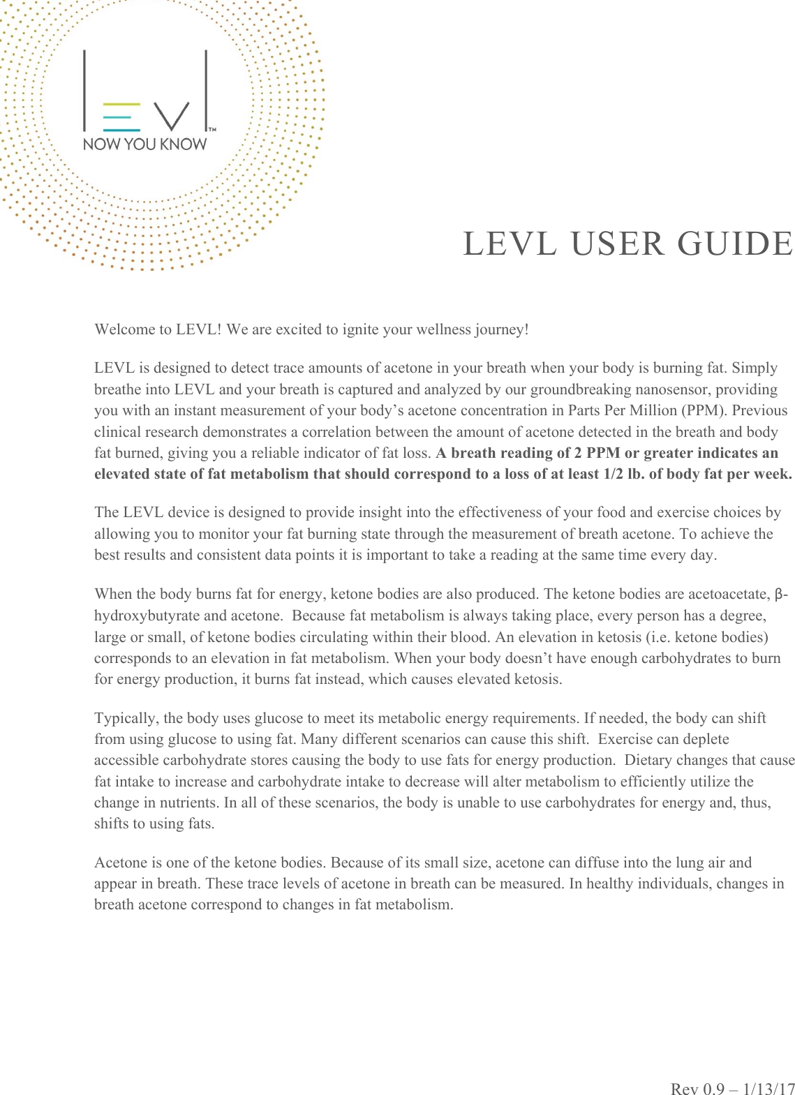 Rev 0.9 – 1/13/17 LEVL USER GUIDE   Welcome to LEVL! We are excited to ignite your wellness journey! LEVL is designed to detect trace amounts of acetone in your breath when your body is burning fat. Simply breathe into LEVL and your breath is captured and analyzed by our groundbreaking nanosensor, providing you with an instant measurement of your body’s acetone concentration in Parts Per Million (PPM). Previous clinical research demonstrates a correlation between the amount of acetone detected in the breath and body fat burned, giving you a reliable indicator of fat loss. A breath reading of 2 PPM or greater indicates an elevated state of fat metabolism that should correspond to a loss of at least 1/2 lb. of body fat per week. The LEVL device is designed to provide insight into the effectiveness of your food and exercise choices by allowing you to monitor your fat burning state through the measurement of breath acetone. To achieve the best results and consistent data points it is important to take a reading at the same time every day. When the body burns fat for energy, ketone bodies are also produced. The ketone bodies are acetoacetate, β-hydroxybutyrate and acetone.  Because fat metabolism is always taking place, every person has a degree, large or small, of ketone bodies circulating within their blood. An elevation in ketosis (i.e. ketone bodies) corresponds to an elevation in fat metabolism. When your body doesn’t have enough carbohydrates to burn for energy production, it burns fat instead, which causes elevated ketosis. Typically, the body uses glucose to meet its metabolic energy requirements. If needed, the body can shift from using glucose to using fat. Many different scenarios can cause this shift.  Exercise can deplete accessible carbohydrate stores causing the body to use fats for energy production.  Dietary changes that cause fat intake to increase and carbohydrate intake to decrease will alter metabolism to efficiently utilize the change in nutrients. In all of these scenarios, the body is unable to use carbohydrates for energy and, thus, shifts to using fats.  Acetone is one of the ketone bodies. Because of its small size, acetone can diffuse into the lung air and appear in breath. These trace levels of acetone in breath can be measured. In healthy individuals, changes in breath acetone correspond to changes in fat metabolism.   