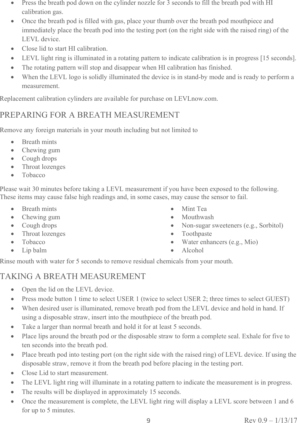 Rev 0.9 – 1/13/17 9 Press the breath pod down on the cylinder nozzle for 3 seconds to fill the breath pod with HI calibration gas.  Once the breath pod is filled with gas, place your thumb over the breath pod mouthpiece and immediately place the breath pod into the testing port (on the right side with the raised ring) of the LEVL device.  Close lid to start HI calibration.  LEVL light ring is illuminated in a rotating pattern to indicate calibration is in progress [15 seconds].  The rotating pattern will stop and disappear when HI calibration has finished.  When the LEVL logo is solidly illuminated the device is in stand-by mode and is ready to perform a measurement. Replacement calibration cylinders are available for purchase on LEVLnow.com.  PREPARING FOR A BREATH MEASUREMENT Remove any foreign materials in your mouth including but not limited to  Breath mints  Chewing gum  Cough drops  Throat lozenges  Tobacco Please wait 30 minutes before taking a LEVL measurement if you have been exposed to the following.  These items may cause false high readings and, in some cases, may cause the sensor to fail.  Breath mints  Chewing gum  Cough drops  Throat lozenges  Tobacco  Lip balm   Mint Tea  Mouthwash  Non-sugar sweeteners (e.g., Sorbitol)  Toothpaste  Water enhancers (e.g., Mio)  Alcohol Rinse mouth with water for 5 seconds to remove residual chemicals from your mouth. TAKING A BREATH MEASUREMENT  Open the lid on the LEVL device.  Press mode button 1 time to select USER 1 (twice to select USER 2; three times to select GUEST)  When desired user is illuminated, remove breath pod from the LEVL device and hold in hand. If using a disposable straw, insert into the mouthpiece of the breath pod.  Take a larger than normal breath and hold it for at least 5 seconds.  Place lips around the breath pod or the disposable straw to form a complete seal. Exhale for five to ten seconds into the breath pod.  Place breath pod into testing port (on the right side with the raised ring) of LEVL device. If using the disposable straw, remove it from the breath pod before placing in the testing port.  Close Lid to start measurement.  The LEVL light ring will illuminate in a rotating pattern to indicate the measurement is in progress.   The results will be displayed in approximately 15 seconds.  Once the measurement is complete, the LEVL light ring will display a LEVL score between 1 and 6 for up to 5 minutes.  