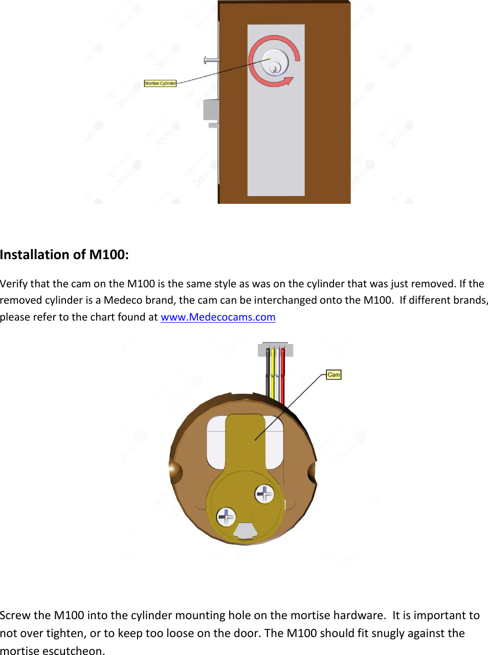   Installation of M100: Verify that the cam on the M100 is the same style as was on the cylinder that was just removed. If the removed cylinder is a Medeco brand, the cam can be interchanged onto the M100.  If different brands, please refer to the chart found at www.Medecocams.com     Screw the M100 into the cylinder mounting hole on the mortise hardware.  It is important to not over tighten, or to keep too loose on the door. The M100 should fit snugly against the mortise escutcheon. 