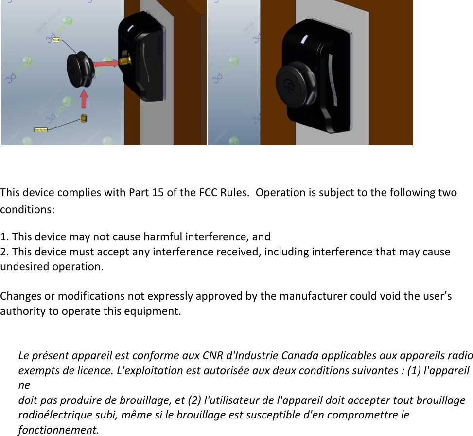   This device complies with Part 15 of the FCC Rules.  Operation is subject to the following two conditions: 1. This device may not cause harmful interference, and 2. This device must accept any interference received, including interference that may cause undesired operation.  Changes or modifications not expressly approved by the manufacturer could void the user’s authority to operate this equipment.   Le présent appareil est conforme aux CNR d&apos;Industrie Canada applicables aux appareils radio exempts de licence. L&apos;exploitation est autorisée aux deux conditions suivantes : (1) l&apos;appareil ne doit pas produire de brouillage, et (2) l&apos;utilisateur de l&apos;appareil doit accepter tout brouillage radioélectrique subi, même si le brouillage est susceptible d&apos;en compromettre le fonctionnement.  