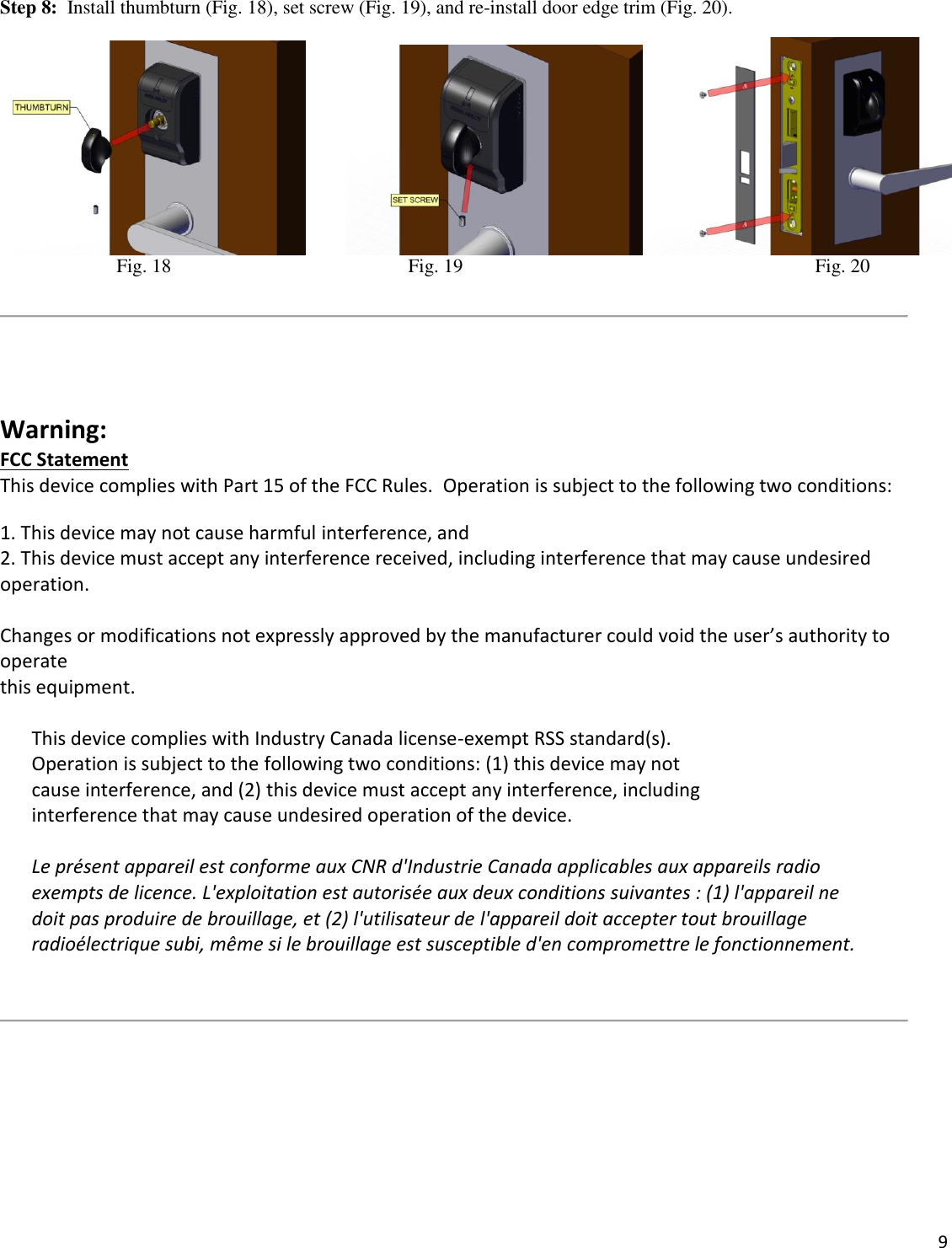  9    Step 8:  Install thumbturn (Fig. 18), set screw (Fig. 19), and re-install door edge trim (Fig. 20).                       Fig. 18                      Fig. 19                                                                         Fig. 20      Warning: FCC Statement This device complies with Part 15 of the FCC Rules.  Operation is subject to the following two conditions: 1. This device may not cause harmful interference, and 2. This device must accept any interference received, including interference that may cause undesired operation.  Changes or modifications not expressly approved by the manufacturer could void the user’s authority to operate  this equipment.  This device complies with Industry Canada license-exempt RSS standard(s).  Operation is subject to the following two conditions: (1) this device may not  cause interference, and (2) this device must accept any interference, including  interference that may cause undesired operation of the device.  Le présent appareil est conforme aux CNR d&apos;Industrie Canada applicables aux appareils radio exempts de licence. L&apos;exploitation est autorisée aux deux conditions suivantes : (1) l&apos;appareil ne doit pas produire de brouillage, et (2) l&apos;utilisateur de l&apos;appareil doit accepter tout brouillage radioélectrique subi, même si le brouillage est susceptible d&apos;en compromettre le fonctionnement.        