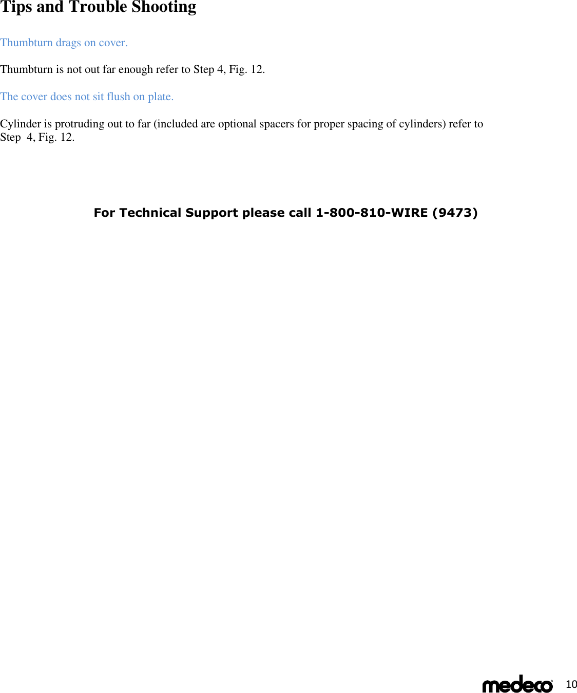  10       Tips and Trouble Shooting    Thumbturn drags on cover.  Thumbturn is not out far enough refer to Step 4, Fig. 12.  The cover does not sit flush on plate.  Cylinder is protruding out to far (included are optional spacers for proper spacing of cylinders) refer to  Step  4, Fig. 12.    For Technical Support please call 1-800-810-WIRE (9473) 