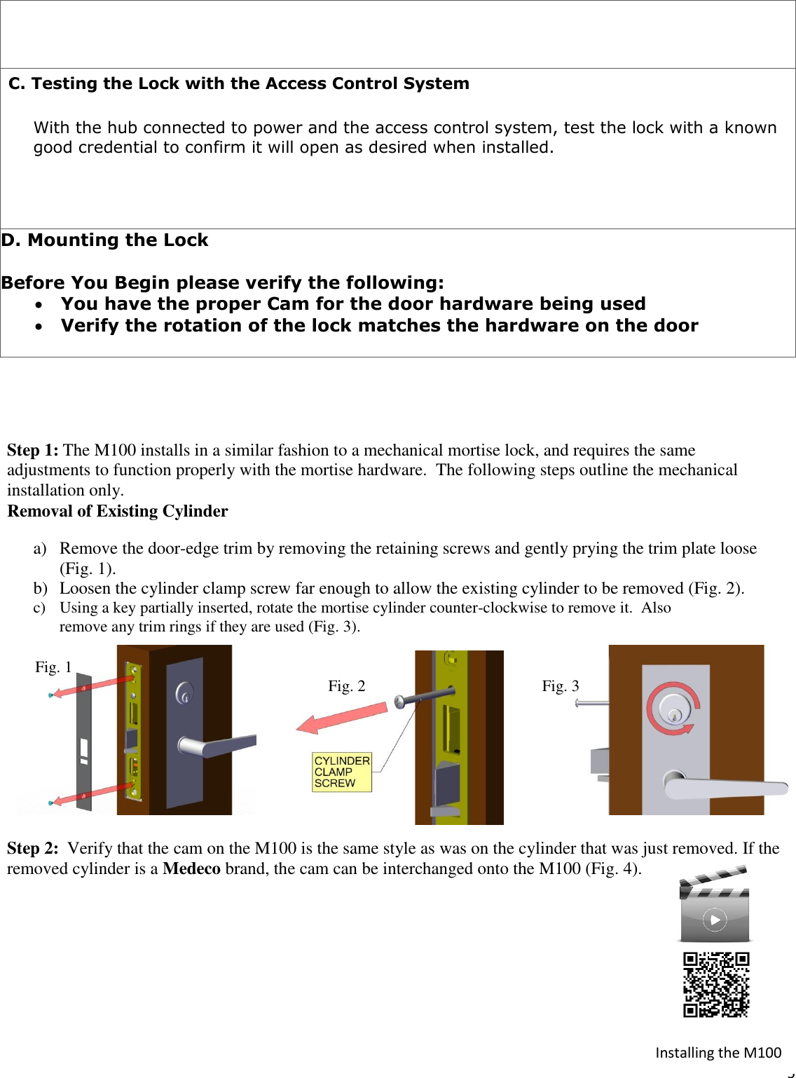  5     C. Testing the Lock with the Access Control System  With the hub connected to power and the access control system, test the lock with a known good credential to confirm it will open as desired when installed.     D. Mounting the Lock  Before You Begin please verify the following:  You have the proper Cam for the door hardware being used   Verify the rotation of the lock matches the hardware on the door     Step 1: The M100 installs in a similar fashion to a mechanical mortise lock, and requires the same  adjustments to function properly with the mortise hardware.  The following steps outline the mechanical installation only.  Removal of Existing Cylinder a) Remove the door-edge trim by removing the retaining screws and gently prying the trim plate loose  (Fig. 1).  b) Loosen the cylinder clamp screw far enough to allow the existing cylinder to be removed (Fig. 2). c) Using a key partially inserted, rotate the mortise cylinder counter-clockwise to remove it.  Also  remove any trim rings if they are used (Fig. 3).                  Fig. 1                                                                                 Fig. 2                                            Fig. 3        Step 2:  Verify that the cam on the M100 is the same style as was on the cylinder that was just removed. If the removed cylinder is a Medeco brand, the cam can be interchanged onto the M100 (Fig. 4).   Installing the M100 