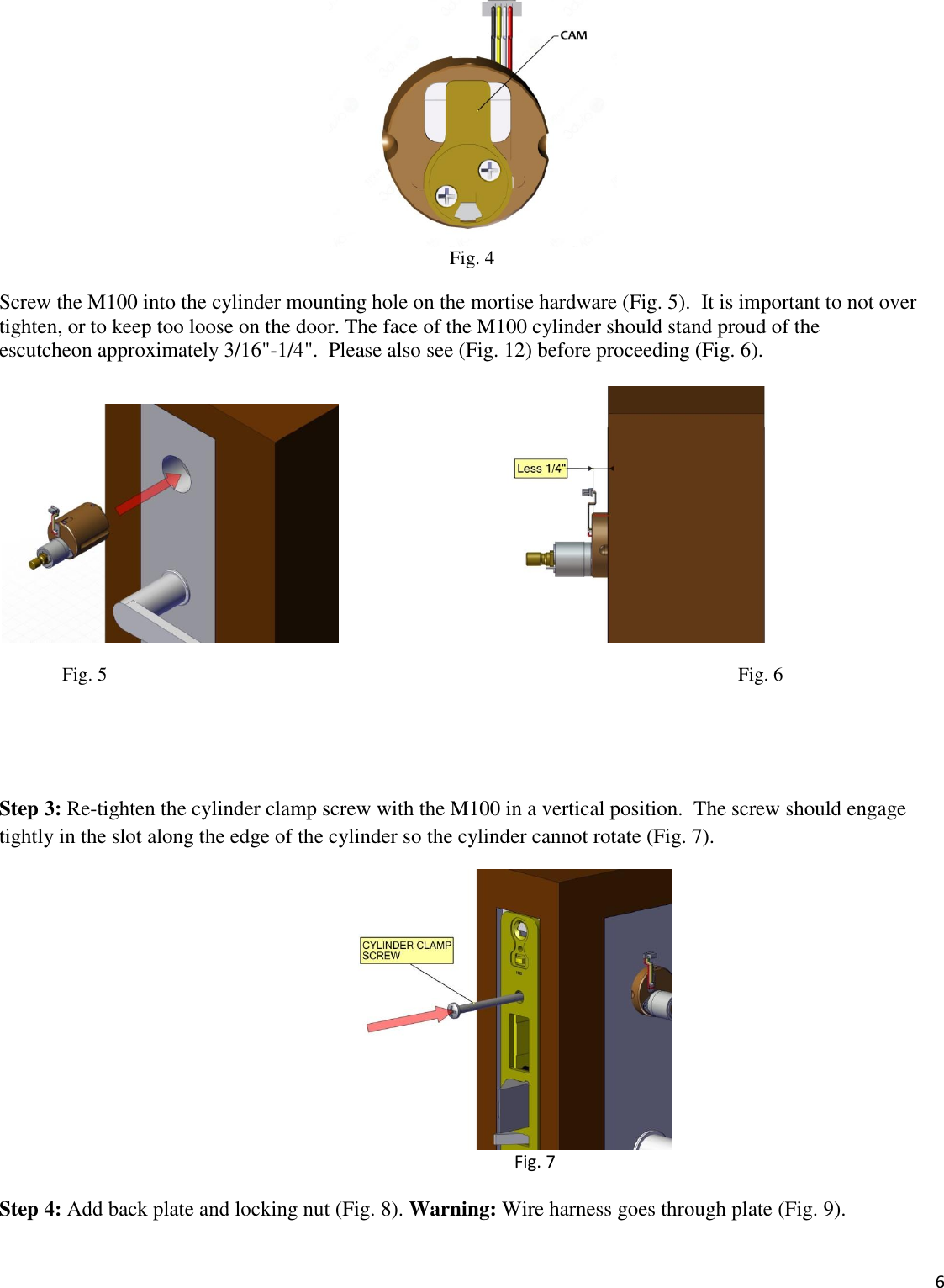  6   Fig. 4 Screw the M100 into the cylinder mounting hole on the mortise hardware (Fig. 5).  It is important to not over tighten, or to keep too loose on the door. The face of the M100 cylinder should stand proud of the  escutcheon approximately 3/16&quot;-1/4&quot;.  Please also see (Fig. 12) before proceeding (Fig. 6).                               Fig. 5                                                                                                                                   Fig. 6                                            Step 3: Re-tighten the cylinder clamp screw with the M100 in a vertical position.  The screw should engage tightly in the slot along the edge of the cylinder so the cylinder cannot rotate (Fig. 7).  Fig. 7  Step 4: Add back plate and locking nut (Fig. 8). Warning: Wire harness goes through plate (Fig. 9). 