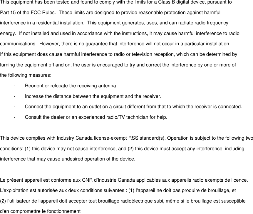  This equipment has been tested and found to comply with the limits for a Class B digital device, pursuant toPart 15 of the FCC Rules.  These limits are designed to provide reasonable protection against harmfulinterference in a residential installation.  This equipment generates, uses, and can radiate radio frequencyenergy.  If not installed and used in accordance with the instructions, it may cause harmful interference to radiocommunications.  However, there is no guarantee that interference will not occur in a particular installation.If this equipment does cause harmful interference to radio or television reception, which can be determined byturning the equipment off and on, the user is encouraged to try and correct the interference by one or more ofthe following measures:-       Reorient or relocate the receiving antenna.-       Increase the distance between the equipment and the receiver.-       Connect the equipment to an outlet on a circuit different from that to which the receiver is connected.-       Consult the dealer or an experienced radio/TV technician for help. This device complies with Industry Canada license-exempt RSS standard(s). Operation is subject to the following twoconditions: (1) this device may not cause interference, and (2) this device must accept any interference, includinginterference that may cause undesired operation of the device. Le présent appareil est conforme aux CNR d&apos;Industrie Canada applicables aux appareils radio exempts de licence.L&apos;exploitation est autorisée aux deux conditions suivantes : (1) l&apos;appareil ne doit pas produire de brouillage, et(2) l&apos;utilisateur de l&apos;appareil doit accepter tout brouillage radioélectrique subi, même si le brouillage est susceptibled&apos;en compromettre le fonctionnement 