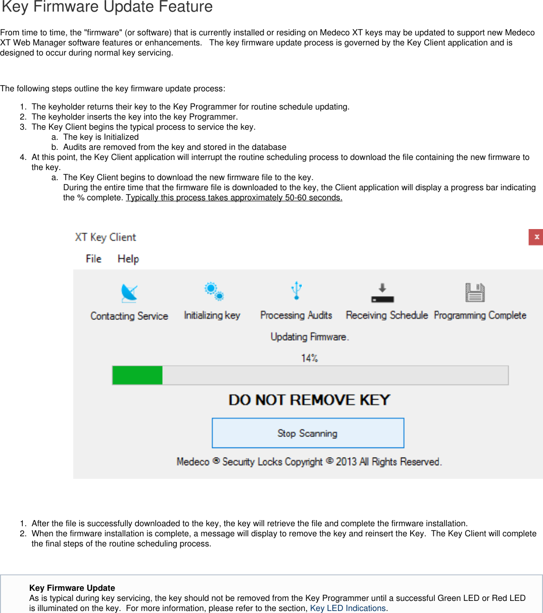 1.  2.  3.   a.  b.  4.  a.  1.  2.   Key Firmware Update FeatureFrom time to time, the &quot;firmware&quot; (or software) that is currently installed or residing on Medeco XT keys may be updated to support new MedecoXT Web Manager software features or enhancements.   The key firmware update process is governed by the Key Client application and isdesigned to occur during normal key servicing.  The following steps outline the key firmware update process:The keyholder returns their key to the Key Programmer for routine schedule updating.The keyholder inserts the key into the key Programmer.The Key Client begins the typical process to service the key.The key is InitializedAudits are removed from the key and stored in the databaseAt this point, the Key Client application will interrupt the routine scheduling process to download the file containing the new firmware tothe key. The Key Client begins to download the new firmware file to the key.  During the entire time that the firmware file is downloaded to the key, the Client application will display a progress bar indicatingthe % complete. Typically this process takes approximately 50-60 seconds. After the file is successfully downloaded to the key, the key will retrieve the file and complete the firmware installation.When the firmware installation is complete, a message will display to remove the key and reinsert the Key.  The Key Client will completethe final steps of the routine scheduling process. Key Firmware UpdateAs is typical during key servicing, the key should not be removed from the Key Programmer until a successful Green LED or Red LEDis illuminated on the key.  For more information, please refer to the section,  .Key LED Indications