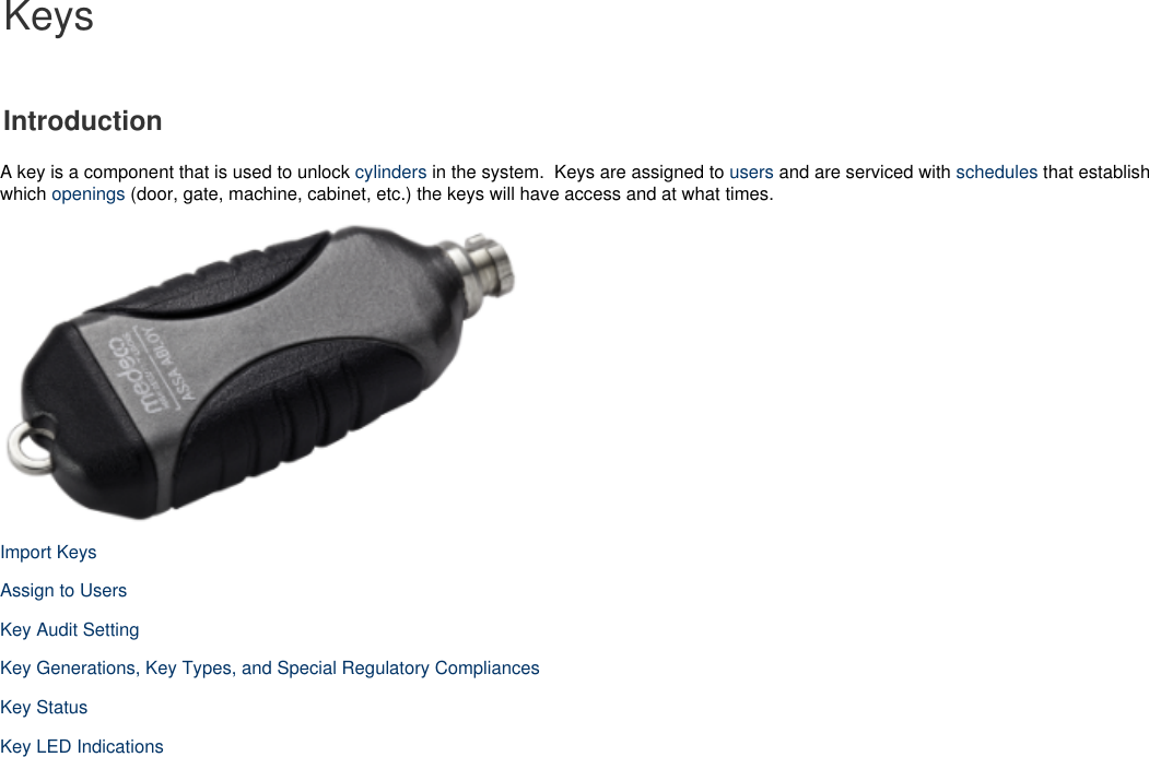 KeysIntroductionA key is a component that is used to unlock   in the system.  Keys are assigned to   and are serviced with   that establishcylinders users scheduleswhich   (door, gate, machine, cabinet, etc.) the keys will have access and at what times.openingsImport KeysAssign to UsersKey Audit SettingKey Generations, Key Types, and Special Regulatory CompliancesKey StatusKey LED Indications