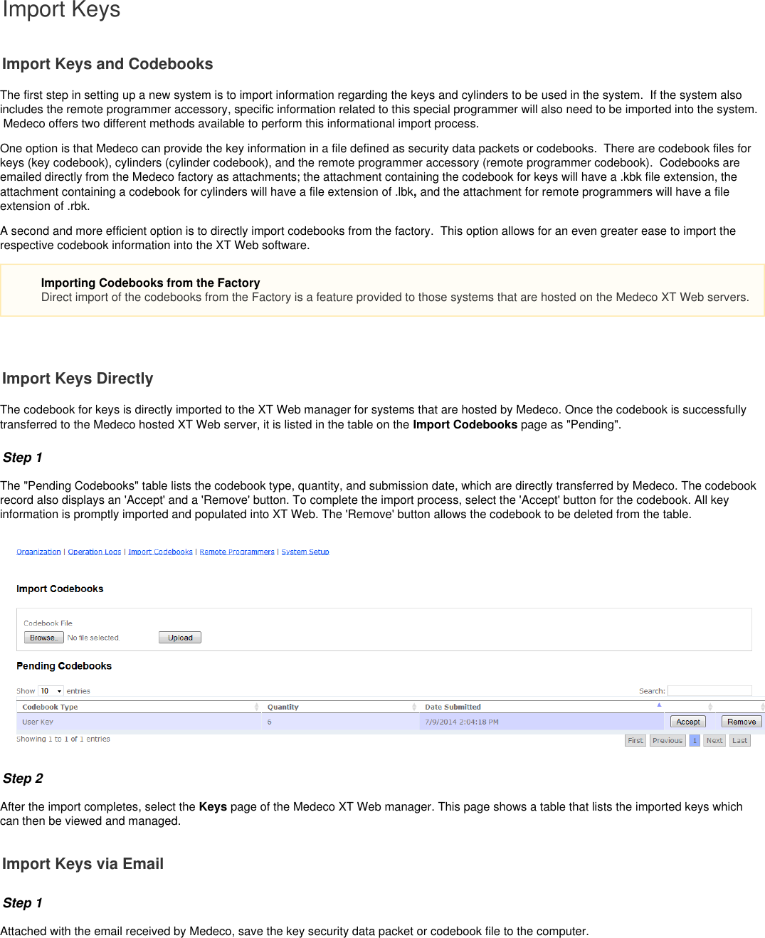 Import KeysImport Keys and CodebooksThe first step in setting up a new system is to import information regarding the keys and   to be used in the system.  If the system alsocylindersincludes the remote programmer accessory, specific information related to this special programmer will also need to be imported into the system. Medeco offers two different methods available to perform this informational import process. One option is that Medeco can provide the key information in a file defined as security data packets or codebooks.  There are codebook files forkeys (key codebook), cylinders (cylinder codebook), and the remote programmer accessory (remote programmer codebook).  Codebooks areemailed directly from the Medeco factory as attachments; the attachment containing the codebook for keys will have a .kbk file extension, theattachment containing a codebook for cylinders will have a file extension of .lbk and the attachment for remote programmers will have a file, extension of .rbk.A second and more efficient option is to directly import codebooks from the factory.  This option allows for an even greater ease to import therespective codebook information into the XT Web software.  Import Keys DirectlyThe codebook for keys is directly imported to the XT Web manager for systems that are hosted by Medeco. Once the codebook is successfullytransferred to the Medeco hosted XT Web server, it is listed in the table on the   page as &quot;Pending&quot;.Import CodebooksStep 1 The &quot;Pending Codebooks&quot; table lists the codebook type, quantity, and submission date, which are directly transferred by Medeco. The codebookrecord also displays an &apos;Accept&apos; and a &apos;Remove&apos; button. To complete the import process, select the &apos;Accept&apos; button for the codebook. All keyinformation is promptly imported and populated into XT Web. The &apos;Remove&apos; button allows the codebook to be deleted from the table.Step 2After the import completes, select the   page of the Medeco XT Web manager. This page shows a table that lists the imported keys whichKeyscan then be viewed and managed.Import Keys via EmailStep 1Attached with the email received by Medeco, save the key security data packet or codebook file to the computer. Importing Codebooks from the FactoryDirect import of the codebooks from the Factory is a feature provided to those systems that are hosted on the Medeco XT Web servers.