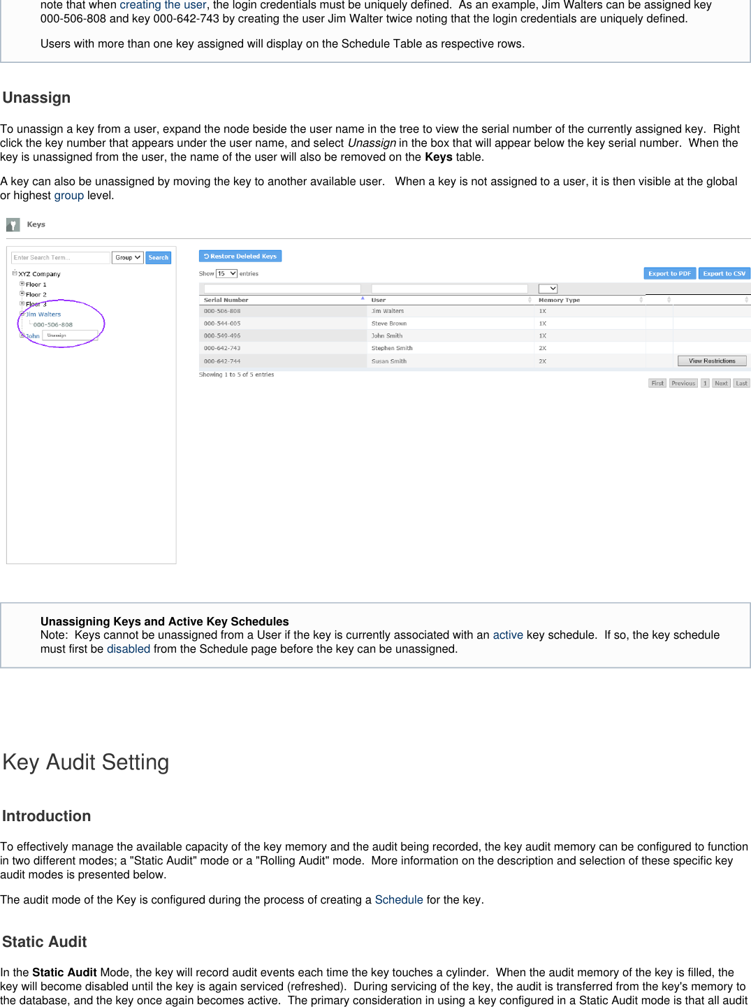 UnassignTo unassign a key from a user, expand the node beside the user name in the tree to view the serial number of the currently assigned key.  Rightclick the key number that appears under the user name, and select  in the box that will appear below the key serial number.  When the Unassignkey is unassigned from the user, the name of the user will also be removed on the   table. KeysA key can also be unassigned by moving the key to another available user.   When a key is not assigned to a user, it is then visible at the globalor highest   level.group    Key Audit SettingIntroductionTo effectively manage the available capacity of the key memory and the audit being recorded, the key audit memory can be configured to functionin two different modes; a &quot;Static Audit&quot; mode or a &quot;Rolling Audit&quot; mode.  More information on the description and selection of these specific keyaudit modes is presented below. The audit mode of the Key is configured during the process of creating a   for the key.  ScheduleStatic AuditIn the   Mode, the key will record audit events each time the key touches a cylinder.  When the audit memory of the key is filled, theStatic Auditkey will become disabled until the key is again serviced (refreshed).  During servicing of the key, the audit is transferred from the key&apos;s memory tothe database, and the key once again becomes active.  The primary consideration in using a key configured in a Static Audit mode is that all auditnote that when  , the login credentials must be uniquely defined.  As an example, Jim Walters can be assigned keycreating the user000-506-808 and key 000-642-743 by creating the user Jim Walter twice noting that the login credentials are uniquely defined. Users with more than one key assigned will display on the Schedule Table as respective rows.Unassigning Keys and Active Key SchedulesNote:  Keys cannot be unassigned from a User if the key is currently associated with an   key schedule.  If so, the key scheduleactivemust first be  from the Schedule page before the key can be unassigned. disabled