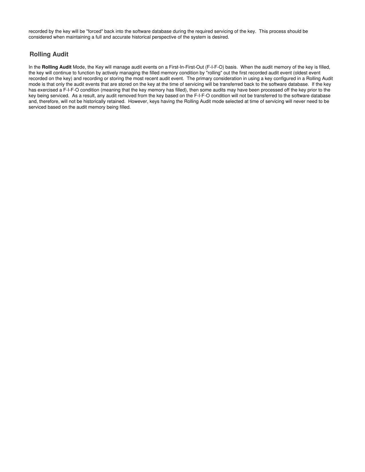 recorded by the key will be &quot;forced&quot; back into the software database during the required servicing of the key.  This process should beconsidered when maintaining a full and accurate historical perspective of the system is desired. Rolling AuditIn the   Mode, the Key will manage audit events on a First-In-First-Out (F-I-F-O) basis.  When the audit memory of the key is filled,Rolling Auditthe key will continue to function by actively managing the filled memory condition by &quot;rolling&quot; out the first recorded audit event (oldest eventrecorded on the key) and recording or storing the most recent audit event.  The primary consideration in using a key configured in a Rolling Auditmode is that only the audit events that are stored on the key at the time of servicing will be transferred back to the software database.  If the keyhas exercised a F-I-F-O condition (meaning that the key memory has filled), then some audits may have been processed off the key prior to thekey being serviced.  As a result, any audit removed from the key based on the F-I-F-O condition will not be transferred to the software databaseand, therefore, will not be historically retained.  However, keys having the Rolling Audit mode selected at time of servicing will never need to beserviced based on the audit memory being filled. 