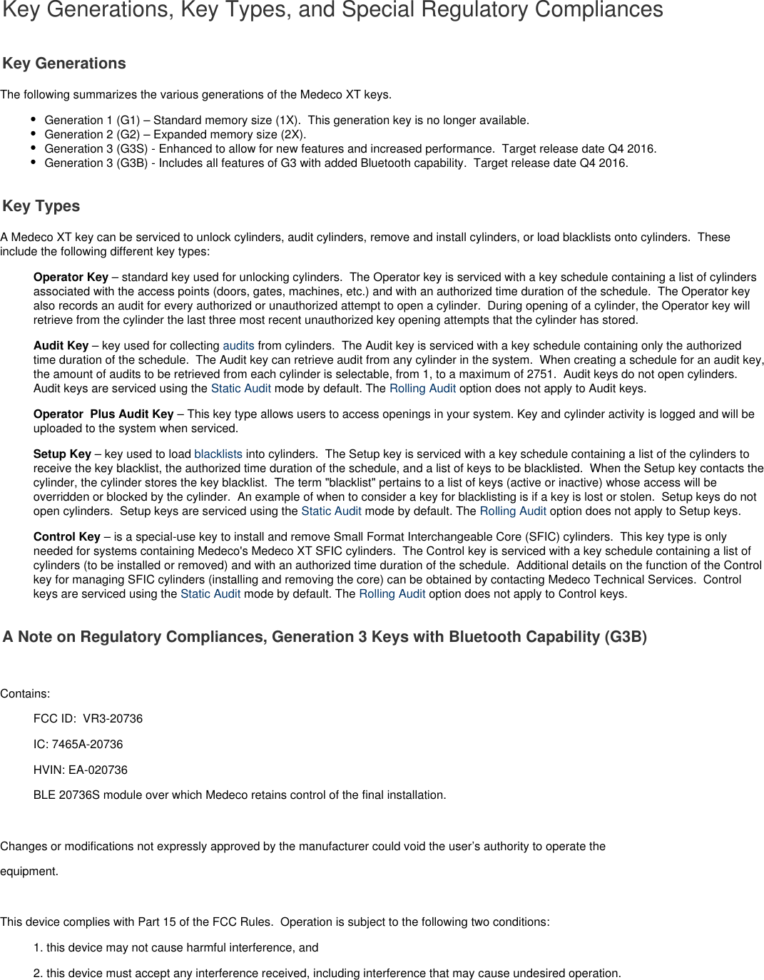  Key Generations, Key Types, and Special Regulatory CompliancesKey GenerationsThe following summarizes the various generations of the Medeco XT keys.Generation 1 (G1) – Standard memory size (1X).  This generation key is no longer available.Generation 2 (G2) – Expanded memory size (2X).Generation 3 (G3S) - Enhanced to allow for new features and increased performance.  Target release date Q4 2016.Generation 3 (G3B) - Includes all features of G3 with added Bluetooth capability.  Target release date Q4 2016.Key TypesA Medeco XT key can be serviced to unlock cylinders, audit cylinders, remove and install cylinders, or load blacklists onto cylinders.  Theseinclude the following different key types:Operator Key – standard key used for unlocking cylinders.  The Operator key is serviced with a key schedule containing a list of cylindersassociated with the access points (doors, gates, machines, etc.) and with an authorized time duration of the schedule.  The Operator keyalso records an audit for every authorized or unauthorized attempt to open a cylinder.  During opening of a cylinder, the Operator key willretrieve from the cylinder the last three most recent unauthorized key opening attempts that the cylinder has stored. Audit Key – key used for collecting   from cylinders.  The Audit key is serviced with a key schedule containing only the authorizedauditstime duration of the schedule.  The Audit key can retrieve audit from any cylinder in the system.  When creating a schedule for an audit key,the amount of audits to be retrieved from each cylinder is selectable, from 1, to a maximum of 2751.  Audit keys do not open cylinders. Audit keys are serviced using the   mode by default. The   option does not apply to Audit keys.Static Audit Rolling AuditOperator  Plus Audit Key – This key type allows users to access openings in your system. Key and cylinder activity is logged and will beuploaded to the system when serviced.Setup Key – key used to load   into cylinders.  The Setup key is serviced with a key schedule containing a list of the cylinders toblacklistsreceive the key blacklist, the authorized time duration of the schedule, and a list of keys to be blacklisted.  When the Setup key contacts thecylinder, the cylinder stores the key blacklist.  The term &quot;blacklist&quot; pertains to a list of keys (active or inactive) whose access will beoverridden or blocked by the cylinder.  An example of when to consider a key for blacklisting is if a key is lost or stolen.  Setup keys do notopen cylinders.  Setup keys are serviced using the   mode by default. The   option does not apply to Setup keys.Static Audit Rolling AuditControl Key – is a special-use key to install and remove Small Format Interchangeable Core (SFIC) cylinders.  This key type is onlyneeded for systems containing Medeco&apos;s Medeco XT SFIC cylinders.  The Control key is serviced with a key schedule containing a list ofcylinders (to be installed or removed) and with an authorized time duration of the schedule.  Additional details on the function of the Controlkey for managing SFIC cylinders (installing and removing the core) can be obtained by contacting Medeco Technical Services.  Controlkeys are serviced using the   mode by default. The   option does not apply to Control keys.Static Audit Rolling AuditA Note on Regulatory Compliances, Generation 3 Keys with Bluetooth Capability (G3B) Contains:  FCC ID:  VR3-20736IC: 7465A-20736HVIN: EA-020736BLE 20736S module over which Medeco retains control of the final installation. Changes or modifications not expressly approved by the manufacturer could void the user’s authority to operate theequipment.  This device complies with Part 15 of the FCC Rules.  Operation is subject to the following two conditions:1. this device may not cause harmful interference, and2. this device must accept any interference received, including interference that may cause undesired operation.