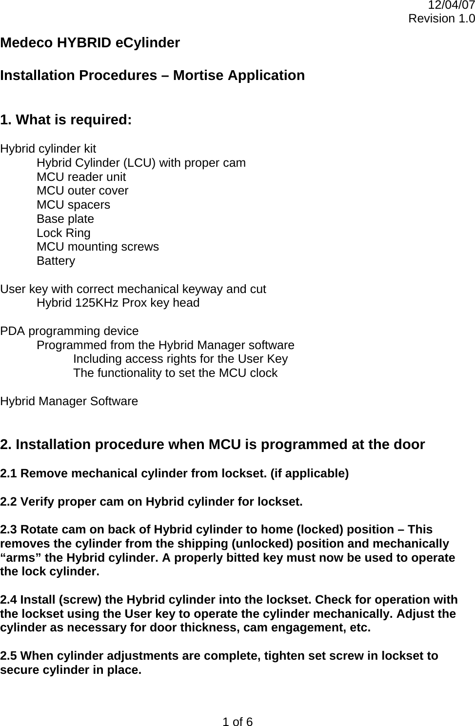 12/04/07 Revision 1.0 1 of 6 Medeco HYBRID eCylinder  Installation Procedures – Mortise Application   1. What is required:  Hybrid cylinder kit   Hybrid Cylinder (LCU) with proper cam   MCU reader unit  MCU outer cover  MCU spacers Base plate  Lock Ring   MCU mounting screws  Battery  User key with correct mechanical keyway and cut   Hybrid 125KHz Prox key head  PDA programming device   Programmed from the Hybrid Manager software     Including access rights for the User Key     The functionality to set the MCU clock  Hybrid Manager Software   2. Installation procedure when MCU is programmed at the door  2.1 Remove mechanical cylinder from lockset. (if applicable)  2.2 Verify proper cam on Hybrid cylinder for lockset.  2.3 Rotate cam on back of Hybrid cylinder to home (locked) position – This removes the cylinder from the shipping (unlocked) position and mechanically “arms” the Hybrid cylinder. A properly bitted key must now be used to operate the lock cylinder.  2.4 Install (screw) the Hybrid cylinder into the lockset. Check for operation with the lockset using the User key to operate the cylinder mechanically. Adjust the cylinder as necessary for door thickness, cam engagement, etc.   2.5 When cylinder adjustments are complete, tighten set screw in lockset to secure cylinder in place.  