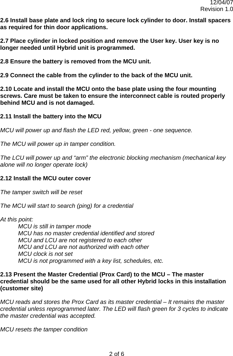 12/04/07 Revision 1.0 2 of 6 2.6 Install base plate and lock ring to secure lock cylinder to door. Install spacers as required for thin door applications.  2.7 Place cylinder in locked position and remove the User key. User key is no longer needed until Hybrid unit is programmed.  2.8 Ensure the battery is removed from the MCU unit.  2.9 Connect the cable from the cylinder to the back of the MCU unit.   2.10 Locate and install the MCU onto the base plate using the four mounting screws. Care must be taken to ensure the interconnect cable is routed properly behind MCU and is not damaged.  2.11 Install the battery into the MCU  MCU will power up and flash the LED red, yellow, green - one sequence.  The MCU will power up in tamper condition.   The LCU will power up and “arm” the electronic blocking mechanism (mechanical key alone will no longer operate lock)  2.12 Install the MCU outer cover  The tamper switch will be reset  The MCU will start to search (ping) for a credential  At this point: MCU is still in tamper mode MCU has no master credential identified and stored   MCU and LCU are not registered to each other MCU and LCU are not authorized with each other MCU clock is not set  MCU is not programmed with a key list, schedules, etc.  2.13 Present the Master Credential (Prox Card) to the MCU – The master credential should be the same used for all other Hybrid locks in this installation (customer site)   MCU reads and stores the Prox Card as its master credential – It remains the master credential unless reprogrammed later. The LED will flash green for 3 cycles to indicate the master credential was accepted.  MCU resets the tamper condition 