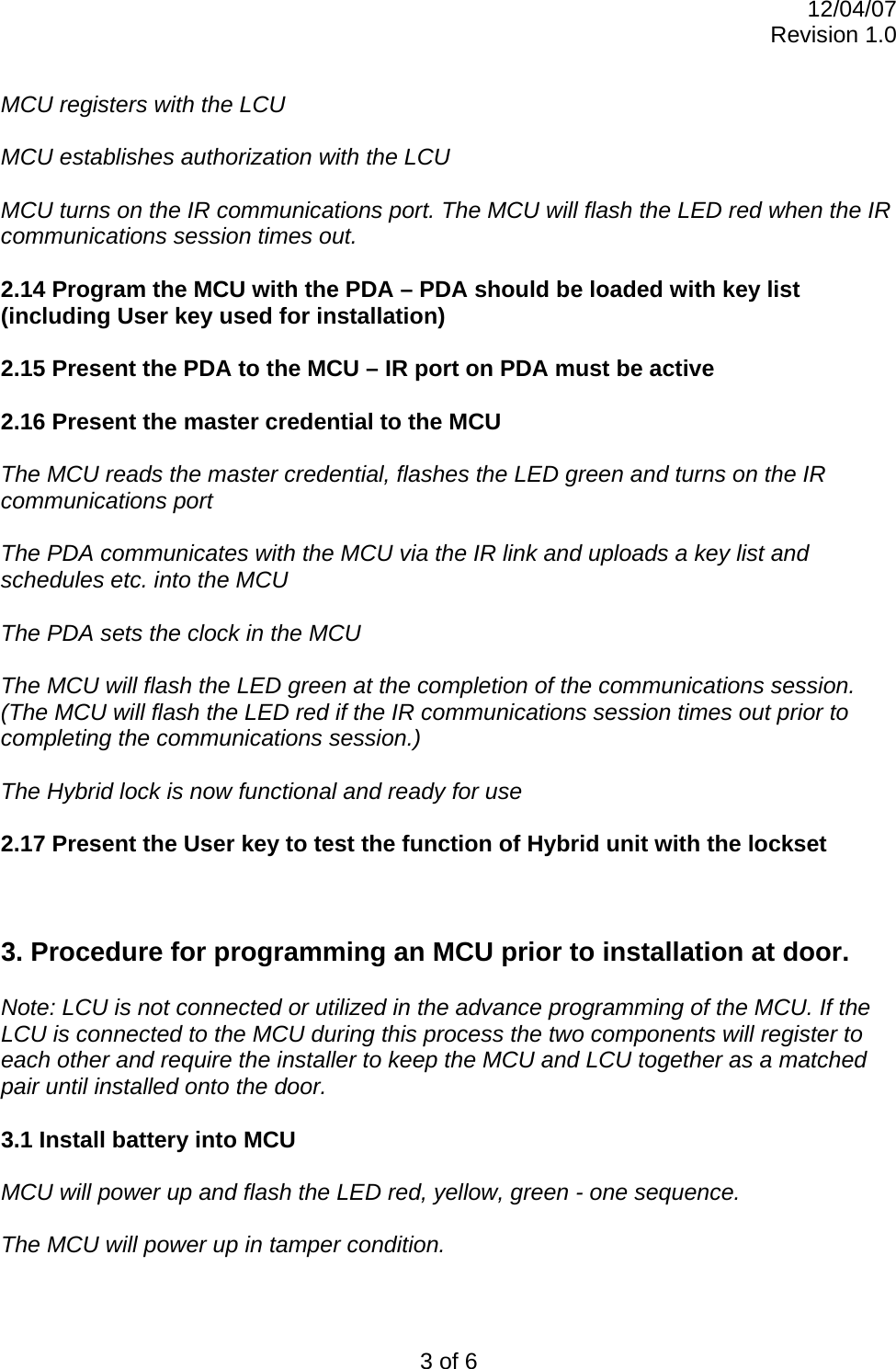 12/04/07 Revision 1.0 3 of 6  MCU registers with the LCU   MCU establishes authorization with the LCU  MCU turns on the IR communications port. The MCU will flash the LED red when the IR communications session times out.  2.14 Program the MCU with the PDA – PDA should be loaded with key list (including User key used for installation)  2.15 Present the PDA to the MCU – IR port on PDA must be active  2.16 Present the master credential to the MCU  The MCU reads the master credential, flashes the LED green and turns on the IR communications port   The PDA communicates with the MCU via the IR link and uploads a key list and schedules etc. into the MCU  The PDA sets the clock in the MCU  The MCU will flash the LED green at the completion of the communications session. (The MCU will flash the LED red if the IR communications session times out prior to completing the communications session.)  The Hybrid lock is now functional and ready for use  2.17 Present the User key to test the function of Hybrid unit with the lockset    3. Procedure for programming an MCU prior to installation at door.  Note: LCU is not connected or utilized in the advance programming of the MCU. If the LCU is connected to the MCU during this process the two components will register to each other and require the installer to keep the MCU and LCU together as a matched pair until installed onto the door.   3.1 Install battery into MCU  MCU will power up and flash the LED red, yellow, green - one sequence.  The MCU will power up in tamper condition.   