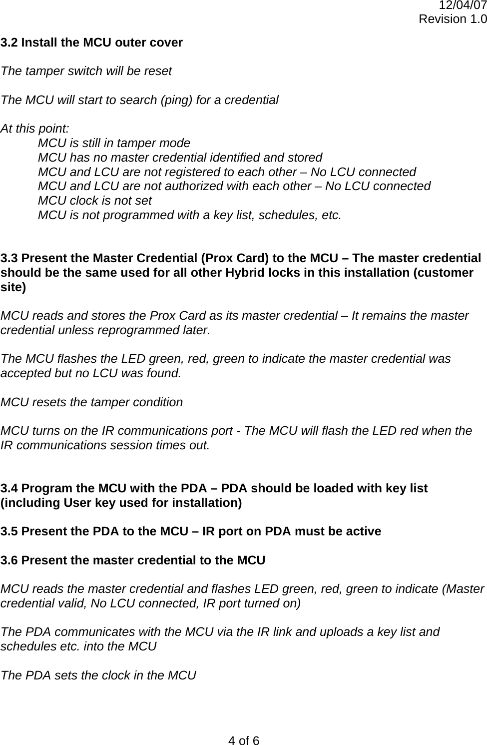 12/04/07 Revision 1.0 4 of 6 3.2 Install the MCU outer cover  The tamper switch will be reset  The MCU will start to search (ping) for a credential  At this point: MCU is still in tamper mode MCU has no master credential identified and stored   MCU and LCU are not registered to each other – No LCU connected MCU and LCU are not authorized with each other – No LCU connected MCU clock is not set  MCU is not programmed with a key list, schedules, etc.   3.3 Present the Master Credential (Prox Card) to the MCU – The master credential should be the same used for all other Hybrid locks in this installation (customer site)   MCU reads and stores the Prox Card as its master credential – It remains the master credential unless reprogrammed later.   The MCU flashes the LED green, red, green to indicate the master credential was accepted but no LCU was found.  MCU resets the tamper condition  MCU turns on the IR communications port - The MCU will flash the LED red when the IR communications session times out.   3.4 Program the MCU with the PDA – PDA should be loaded with key list (including User key used for installation)  3.5 Present the PDA to the MCU – IR port on PDA must be active  3.6 Present the master credential to the MCU  MCU reads the master credential and flashes LED green, red, green to indicate (Master credential valid, No LCU connected, IR port turned on)  The PDA communicates with the MCU via the IR link and uploads a key list and schedules etc. into the MCU  The PDA sets the clock in the MCU  