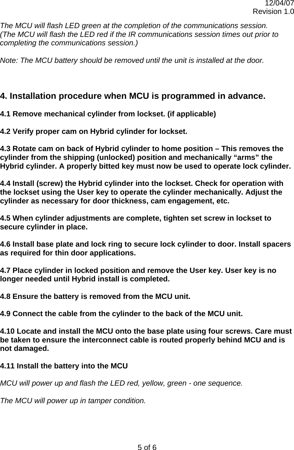 12/04/07 Revision 1.0 5 of 6 The MCU will flash LED green at the completion of the communications session. (The MCU will flash the LED red if the IR communications session times out prior to completing the communications session.)  Note: The MCU battery should be removed until the unit is installed at the door.    4. Installation procedure when MCU is programmed in advance.  4.1 Remove mechanical cylinder from lockset. (if applicable)  4.2 Verify proper cam on Hybrid cylinder for lockset.  4.3 Rotate cam on back of Hybrid cylinder to home position – This removes the cylinder from the shipping (unlocked) position and mechanically “arms” the Hybrid cylinder. A properly bitted key must now be used to operate lock cylinder.  4.4 Install (screw) the Hybrid cylinder into the lockset. Check for operation with the lockset using the User key to operate the cylinder mechanically. Adjust the cylinder as necessary for door thickness, cam engagement, etc.   4.5 When cylinder adjustments are complete, tighten set screw in lockset to secure cylinder in place.  4.6 Install base plate and lock ring to secure lock cylinder to door. Install spacers as required for thin door applications.  4.7 Place cylinder in locked position and remove the User key. User key is no longer needed until Hybrid install is completed.  4.8 Ensure the battery is removed from the MCU unit.  4.9 Connect the cable from the cylinder to the back of the MCU unit.   4.10 Locate and install the MCU onto the base plate using four screws. Care must be taken to ensure the interconnect cable is routed properly behind MCU and is not damaged.  4.11 Install the battery into the MCU  MCU will power up and flash the LED red, yellow, green - one sequence.  The MCU will power up in tamper condition.   