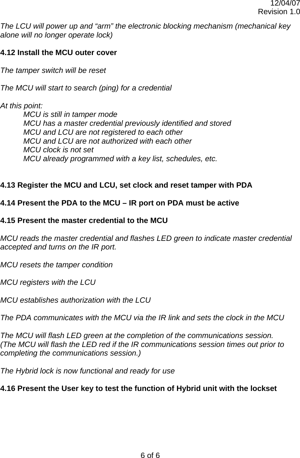 12/04/07 Revision 1.0 6 of 6 The LCU will power up and “arm” the electronic blocking mechanism (mechanical key alone will no longer operate lock)  4.12 Install the MCU outer cover  The tamper switch will be reset  The MCU will start to search (ping) for a credential  At this point: MCU is still in tamper mode   MCU has a master credential previously identified and stored MCU and LCU are not registered to each other MCU and LCU are not authorized with each other MCU clock is not set  MCU already programmed with a key list, schedules, etc.   4.13 Register the MCU and LCU, set clock and reset tamper with PDA  4.14 Present the PDA to the MCU – IR port on PDA must be active  4.15 Present the master credential to the MCU  MCU reads the master credential and flashes LED green to indicate master credential accepted and turns on the IR port.  MCU resets the tamper condition  MCU registers with the LCU   MCU establishes authorization with the LCU  The PDA communicates with the MCU via the IR link and sets the clock in the MCU  The MCU will flash LED green at the completion of the communications session. (The MCU will flash the LED red if the IR communications session times out prior to completing the communications session.)  The Hybrid lock is now functional and ready for use  4.16 Present the User key to test the function of Hybrid unit with the lockset   