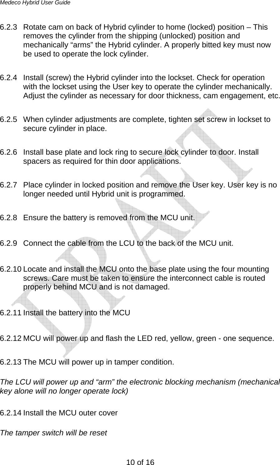 Medeco Hybrid User Guide 10 of 16 6.2.3  Rotate cam on back of Hybrid cylinder to home (locked) position – This removes the cylinder from the shipping (unlocked) position and mechanically “arms” the Hybrid cylinder. A properly bitted key must now be used to operate the lock cylinder.  6.2.4  Install (screw) the Hybrid cylinder into the lockset. Check for operation with the lockset using the User key to operate the cylinder mechanically. Adjust the cylinder as necessary for door thickness, cam engagement, etc.   6.2.5  When cylinder adjustments are complete, tighten set screw in lockset to secure cylinder in place.  6.2.6  Install base plate and lock ring to secure lock cylinder to door. Install spacers as required for thin door applications.  6.2.7  Place cylinder in locked position and remove the User key. User key is no longer needed until Hybrid unit is programmed.  6.2.8  Ensure the battery is removed from the MCU unit.  6.2.9  Connect the cable from the LCU to the back of the MCU unit.   6.2.10 Locate and install the MCU onto the base plate using the four mounting screws. Care must be taken to ensure the interconnect cable is routed properly behind MCU and is not damaged.  6.2.11 Install the battery into the MCU  6.2.12 MCU will power up and flash the LED red, yellow, green - one sequence.  6.2.13 The MCU will power up in tamper condition.   The LCU will power up and “arm” the electronic blocking mechanism (mechanical key alone will no longer operate lock)  6.2.14 Install the MCU outer cover  The tamper switch will be reset 