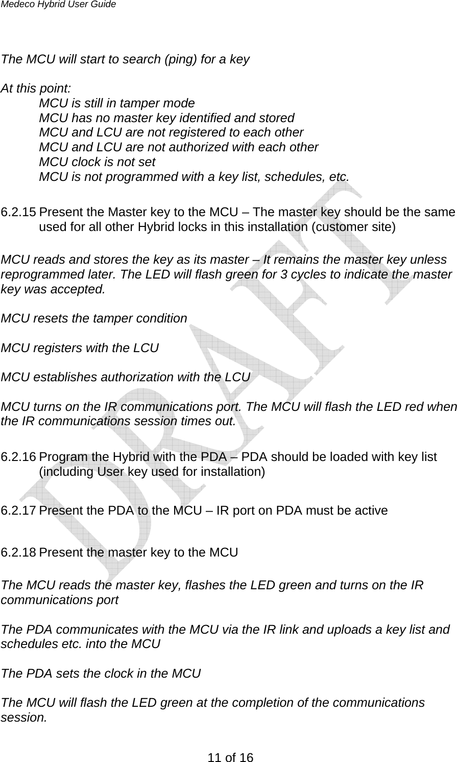 Medeco Hybrid User Guide 11 of 16  The MCU will start to search (ping) for a key  At this point: MCU is still in tamper mode MCU has no master key identified and stored   MCU and LCU are not registered to each other MCU and LCU are not authorized with each other MCU clock is not set  MCU is not programmed with a key list, schedules, etc.  6.2.15 Present the Master key to the MCU – The master key should be the same used for all other Hybrid locks in this installation (customer site)   MCU reads and stores the key as its master – It remains the master key unless reprogrammed later. The LED will flash green for 3 cycles to indicate the master key was accepted.  MCU resets the tamper condition  MCU registers with the LCU   MCU establishes authorization with the LCU  MCU turns on the IR communications port. The MCU will flash the LED red when the IR communications session times out.  6.2.16 Program the Hybrid with the PDA – PDA should be loaded with key list (including User key used for installation)  6.2.17 Present the PDA to the MCU – IR port on PDA must be active  6.2.18 Present the master key to the MCU  The MCU reads the master key, flashes the LED green and turns on the IR communications port   The PDA communicates with the MCU via the IR link and uploads a key list and schedules etc. into the MCU  The PDA sets the clock in the MCU  The MCU will flash the LED green at the completion of the communications session. 