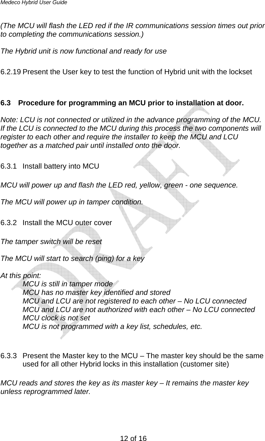 Medeco Hybrid User Guide 12 of 16 (The MCU will flash the LED red if the IR communications session times out prior to completing the communications session.)  The Hybrid unit is now functional and ready for use  6.2.19 Present the User key to test the function of Hybrid unit with the lockset   6.3  Procedure for programming an MCU prior to installation at door.  Note: LCU is not connected or utilized in the advance programming of the MCU. If the LCU is connected to the MCU during this process the two components will register to each other and require the installer to keep the MCU and LCU together as a matched pair until installed onto the door.   6.3.1  Install battery into MCU  MCU will power up and flash the LED red, yellow, green - one sequence.  The MCU will power up in tamper condition.   6.3.2 Install the MCU outer cover  The tamper switch will be reset  The MCU will start to search (ping) for a key  At this point: MCU is still in tamper mode MCU has no master key identified and stored   MCU and LCU are not registered to each other – No LCU connected MCU and LCU are not authorized with each other – No LCU connected MCU clock is not set  MCU is not programmed with a key list, schedules, etc.   6.3.3  Present the Master key to the MCU – The master key should be the same used for all other Hybrid locks in this installation (customer site)   MCU reads and stores the key as its master key – It remains the master key unless reprogrammed later.   