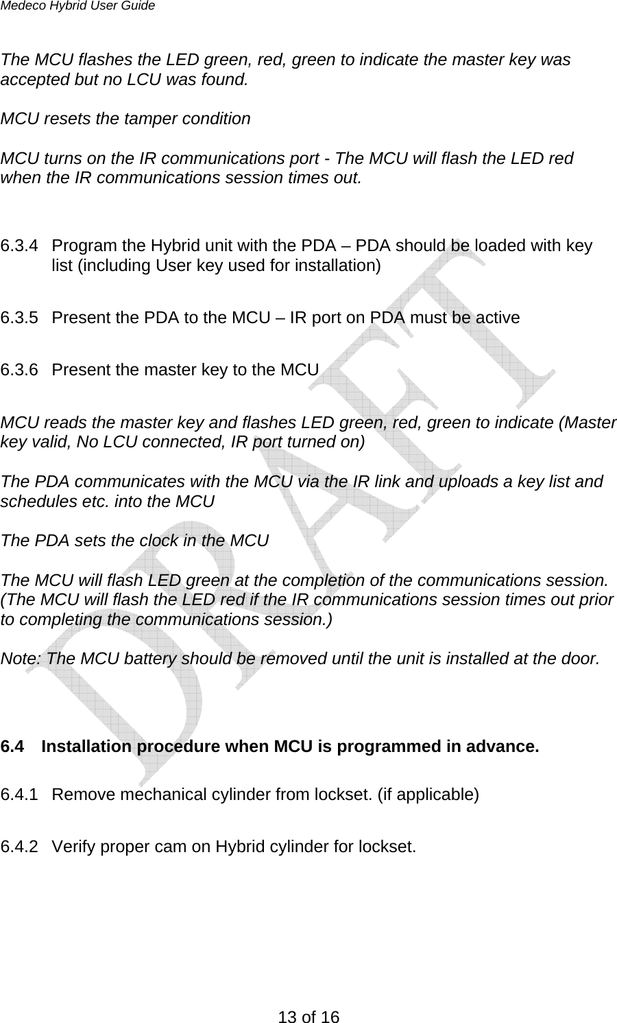 Medeco Hybrid User Guide 13 of 16 The MCU flashes the LED green, red, green to indicate the master key was accepted but no LCU was found.  MCU resets the tamper condition  MCU turns on the IR communications port - The MCU will flash the LED red when the IR communications session times out.   6.3.4  Program the Hybrid unit with the PDA – PDA should be loaded with key list (including User key used for installation)  6.3.5  Present the PDA to the MCU – IR port on PDA must be active  6.3.6  Present the master key to the MCU  MCU reads the master key and flashes LED green, red, green to indicate (Master key valid, No LCU connected, IR port turned on)  The PDA communicates with the MCU via the IR link and uploads a key list and schedules etc. into the MCU  The PDA sets the clock in the MCU  The MCU will flash LED green at the completion of the communications session. (The MCU will flash the LED red if the IR communications session times out prior to completing the communications session.)  Note: The MCU battery should be removed until the unit is installed at the door.    6.4  Installation procedure when MCU is programmed in advance.  6.4.1  Remove mechanical cylinder from lockset. (if applicable)  6.4.2  Verify proper cam on Hybrid cylinder for lockset.  