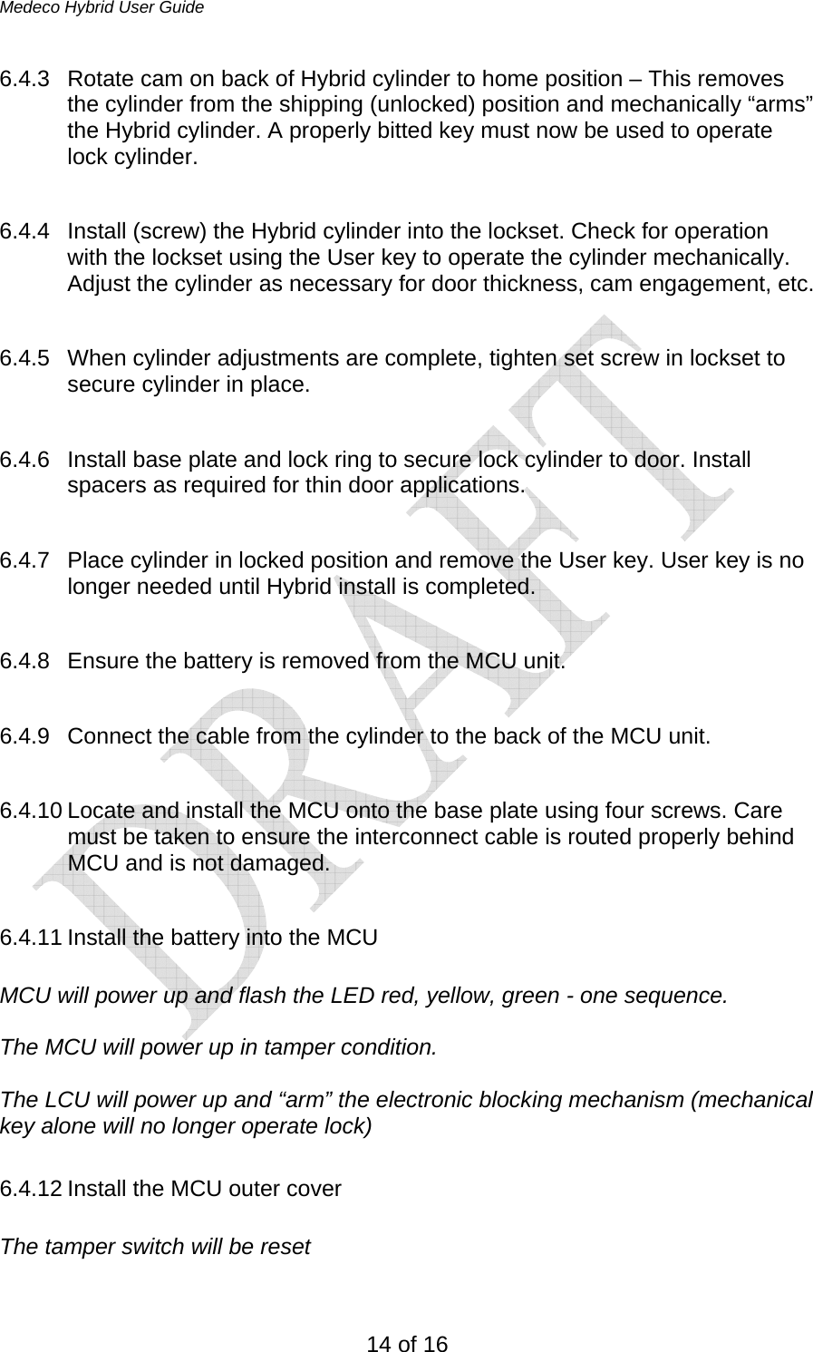 Medeco Hybrid User Guide 14 of 16 6.4.3  Rotate cam on back of Hybrid cylinder to home position – This removes the cylinder from the shipping (unlocked) position and mechanically “arms” the Hybrid cylinder. A properly bitted key must now be used to operate lock cylinder.  6.4.4  Install (screw) the Hybrid cylinder into the lockset. Check for operation with the lockset using the User key to operate the cylinder mechanically. Adjust the cylinder as necessary for door thickness, cam engagement, etc.   6.4.5  When cylinder adjustments are complete, tighten set screw in lockset to secure cylinder in place.  6.4.6  Install base plate and lock ring to secure lock cylinder to door. Install spacers as required for thin door applications.  6.4.7  Place cylinder in locked position and remove the User key. User key is no longer needed until Hybrid install is completed.  6.4.8  Ensure the battery is removed from the MCU unit.  6.4.9  Connect the cable from the cylinder to the back of the MCU unit.   6.4.10 Locate and install the MCU onto the base plate using four screws. Care must be taken to ensure the interconnect cable is routed properly behind MCU and is not damaged.  6.4.11 Install the battery into the MCU  MCU will power up and flash the LED red, yellow, green - one sequence.  The MCU will power up in tamper condition.   The LCU will power up and “arm” the electronic blocking mechanism (mechanical key alone will no longer operate lock)  6.4.12 Install the MCU outer cover  The tamper switch will be reset  