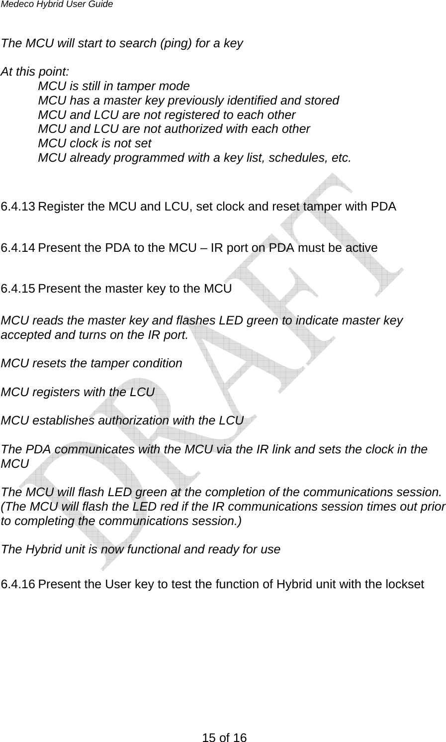 Medeco Hybrid User Guide 15 of 16 The MCU will start to search (ping) for a key  At this point: MCU is still in tamper mode   MCU has a master key previously identified and stored MCU and LCU are not registered to each other MCU and LCU are not authorized with each other MCU clock is not set  MCU already programmed with a key list, schedules, etc.   6.4.13 Register the MCU and LCU, set clock and reset tamper with PDA  6.4.14 Present the PDA to the MCU – IR port on PDA must be active  6.4.15 Present the master key to the MCU  MCU reads the master key and flashes LED green to indicate master key accepted and turns on the IR port.  MCU resets the tamper condition  MCU registers with the LCU   MCU establishes authorization with the LCU  The PDA communicates with the MCU via the IR link and sets the clock in the MCU  The MCU will flash LED green at the completion of the communications session. (The MCU will flash the LED red if the IR communications session times out prior to completing the communications session.)  The Hybrid unit is now functional and ready for use  6.4.16 Present the User key to test the function of Hybrid unit with the lockset      