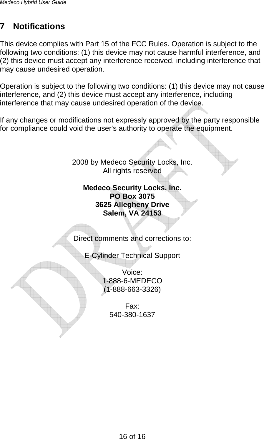 Medeco Hybrid User Guide 16 of 16 7 Notifications  This device complies with Part 15 of the FCC Rules. Operation is subject to the following two conditions: (1) this device may not cause harmful interference, and (2) this device must accept any interference received, including interference that may cause undesired operation.  Operation is subject to the following two conditions: (1) this device may not cause interference, and (2) this device must accept any interference, including interference that may cause undesired operation of the device.  If any changes or modifications not expressly approved by the party responsible for compliance could void the user&apos;s authority to operate the equipment.    2008 by Medeco Security Locks, Inc. All rights reserved  Medeco Security Locks, Inc. PO Box 3075 3625 Allegheny Drive Salem, VA 24153   Direct comments and corrections to:  E-Cylinder Technical Support  Voice: 1-888-6-MEDECO (1-888-663-3326)  Fax: 540-380-1637 